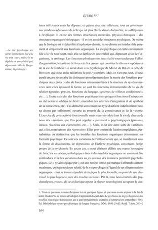 tures inférieures mais les dépasse, et qu'une structure inférieure, tout en constituant
une condition nécessaire de celle qui est plus élevée dans la hiérarchie, ne suffit jamais
à l'expliquer. Il existe des formes structurales minérales, physico-chimiques – des
structures organiques biologiques – il existe aussi des structures psychiques. De même
que la biologie est irréductible à la physico-chimie, le psychisme est irréductible pure-
ment et simplement aux fonctions organiques. La vie psychique est certes intimement
liée à la vie tout court, mais elle se déploie en une réalité qui, dépassant celle de l'or-
ganisme, la prolonge. Les fonctions physiques ont une réalité sous-tendue par l'effort
d'organisation, le système de forces à elles propre, qui constitue les formes supérieures
de la vie de relation. Ce serait donc à la psychologie de MAINE de BIRAN, à celle de
BERGSON que nous nous rallierions le plus volontiers. Mais ce n'est pas tout, il nous
paraît encore nécessaire de distinguer grossièrement dans la masse des fonctions psy-
chiques deux pôles : celui de fonctions intimement liées à la structure du système ner-
veux dont elles épousent la forme, ce sont les fonctions instrumentales de la vie de
relation (gnosies, praxies, fonctions du langage, systèmes de réflexes conditionnels,
etc ... ), l'autre est celui des fonctions psychiques énergétiques (fonctions d'adaptation
au réel selon le schéma de JANET, ensemble des activités d'intégration et de synthèse
de la conscience, etc). Ces dernières constituent un type d'activité indéfiniment (nous
ne disons pas infiniment) ouverte au progrès de la connaissance et de la volonté.
L'exercice de cette activité fonctionnelle supérieure introduit dans la vie de chacun de
nous des variations que l'on peut appeler « purement » psychologiques (passions,
idéaux, réactions aux événements, etc ... ). Mais, il est une autre sorte de variations
qui, elles, représentent des régressions. Elles proviennent de l'action empêchante, per-
turbatrice ou destructive que les troubles des fonctions organiques déterminent sur
l'activité psychique. Ce sont ces variations de l'infrastructure qui, se manifestant sous
la forme de dissolutions, de régressions de l'activité psychique, constituent l'objet
propre de la psychiatrie. En aucun cas, si nous désirons définir une masse homogène
de faits, les variations pathologiques dues à des troubles organiques ne sauraient être
confondues avec les variations dues au jeu normal des instances purement psycholo-
giques. Le « psychologique pur » est une notion-limite qui marque l'affranchissement
maximum, quoique toujours relatif, de la vie psychique à l'égard de ses déterminations
organiques. Ainsi se trouve répudiée de la façon la plus formelle, au point de vue doc-
trinal, la psychogenèse pure des troubles mentaux. Par là, nous nous écartons des psy-
chanalystes, et aussi de ces éclectiques (pour la plupart neurologistes acceptant le dua-
1. T'out ce que nous venons d'exposer ici en quelques lignes et que nous avons exposé à la fin de
notre Étude n° 6, se trouve développé et âprement discuté dans Le problème de la psychogénèse des
troubles psychiques (discussion qui a duré pendant trois journées à Bonneval en septembre 1946).
Éd. Bibliothèque neuro-psychiatrique de langue française, DDB, 1950. [NdÉ: Rééd. Tchou, 2004.]
ÉTUDE N°7
…La vie psychique est
certes intimement liée à la
vie tout court, mais elle se
déploie en une réalité qui,
dépassant celle de l'orga-
nisme, la prolonge…
164
 
