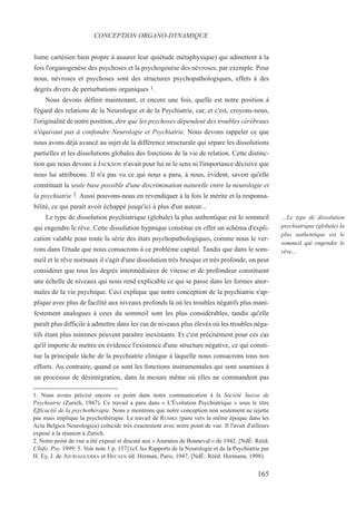 lisme cartésien bien propre à assurer leur quiétude métaphysique) qui admettent à la
fois l'organogenèse des psychoses et la psychogenèse des névroses, par exemple. Pour
nous, névroses et psychoses sont des structures psychopathologiques, effets à des
degrés divers de perturbations organiques 1.
Nous devons définir maintenant, et encore une fois, quelle est notre position à
l'égard des relations de la Neurologie et de la Psychiatrie, car, et c'est, croyons-nous,
l'originalité de notre position, dire que les psychoses dépendent des troubles cérébraux
n'équivaut pas à confondre Neurologie et Psychiatrie. Nous devons rappeler ce que
nous avons déjà avancé au sujet de la différence structurale qui sépare les dissolutions
partielles et les dissolutions globales des fonctions de la vie de relation. Cette distinc-
tion que nous devons à JACKSON n'avait pour lui ni le sens ni l'importance décisive que
nous lui attribuons. Il n'a pas vu ce qui nous a paru, à nous, évident, savoir qu'elle
constituait la seule base possible d'une discrimination naturelle entre la neurologie et
la psychiatrie 2. Aussi pouvons-nous en revendiquer à la fois le mérite et la responsa-
bilité, ce qui paraît avoir échappé jusqu'ici à plus d'un auteur...
Le type de dissolution psychiatrique (globale) la plus authentique est le sommeil
qui engendre le rêve. Cette dissolution hypnique constitue en effet un schéma d'expli-
cation valable pour toute la série des états psychopathologiques, comme nous le ver-
rons dans l'étude que nous consacrons à ce problème capital. Tandis que dans le som-
meil et le rêve normaux il s'agit d'une dissolution très brusque et très profonde, on peut
considérer que tous les degrés intermédiaires de vitesse et de profondeur constituent
une échelle de niveaux qui nous rend explicable ce qui se passe dans les formes anor-
males de la vie psychique. Ceci explique que notre conception de la psychiatrie s'ap-
plique avec plus de facilité aux niveaux profonds là où les troubles négatifs plus mani-
festement analogues à ceux du sommeil sont les plus considérables, tandis qu'elle
paraît plus difficile à admettre dans les cas de niveaux plus élevés où les troubles néga-
tifs étant plus minimes peuvent paraître inexistants. Et c'est précisément pour ces cas
qu'il importe de mettre en évidence l'existence d'une structure négative, ce qui consti-
tue la principale tâche de la psychiatrie clinique à laquelle nous consacrons tous nos
efforts. Au contraire, quand ce sont les fonctions instrumentales qui sont soumises à
un processus de désintégration, dans la mesure même où elles ne commandent pas
1. Nous avons précisé encore ce point dans notre communication à la Société Suisse de
Psychiatrie (Zurich, 1947). Ce travail a paru dans « L'Évolution Psychiatrique » sous le titre
Efficacité de la psychothérapie. Nous y montrons que notre conception non seulement ne rejette
pas mais implique la psychothérapie. Le travail de RUMKE (paru vers la même époque dans les
Acta Belgica Neurologica) coïncide très exactement avec notre point de vue. Il l'avait d'ailleurs
exposé à la réunion à Zurich.
2. Notre point de vue a été exposé et discuté aux « Journées de Bonneval » de 1942. [NdÉ: Rééd.
L'Info. Psy. 1999: 5. Voir note 1 p. 157] (cf. les Rapports de la Neurologie et de la Psychiatrie par
H. Ey, J. de AJURIAGUERRA et HECAEN éd. Herman, Paris, 1947, [NdÉ: Rééd. Hermann, 1998).
CONCEPTION ORGANO-DYNAMIQUE
…Le type de dissolution
psychiatrique (globale) la
plus authentique est le
sommeil qui engendre le
rêve…
165
 