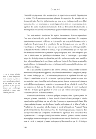 l'ensemble du psychisme elles peuvent rester, à l'égard de son activité, fragmentaires
et isolées. C'est le cas notamment des aphasies, des agnosies, des apraxies, de ces
formes spéciales d'activité hallucinatoire que nous avons étudiées sous le nom d'hal-
lucinoses, etc... Les troubles de ce genre s'apparentent ainsi aux syndromes de désin-
tégration des autres fonctions instrumentales de la vie de relation et notamment à la
désintégration des activités sensorimotrices qu'étudie traditionnellement la neurologie.
Ceci nous amène à préciser un des aspects fondamentaux de notre organicisme.
Pour nous, répétons-le, dire que les « maladies mentales » sont dues à des processus
organiques et notamment cérébraux ne veut pas dire que nous assimilons purement et
simplement la psychiatrie à la neurologie. Ce qui distingue pour nous en effet la
Neurologie de la Psychiatrie, ce n'est pas que la Neurologie est la pathologie cérébra-
le et que la Psychiatrie n'est rien du tout ou, ce qui revient au même, que son objet n'est
rien autre que des variations « purement » psychologiques, mais c'est bien plutôt que,
l'une et l'autre étant des pathologies cérébrales, l'une, la Neurologie, a pour objet
propre les désintégrations fonctionnelles partielles ou instrumentales, sans modifica-
tions substantielles de la vie psychique, tandis que l'autre, la Psychiatrie, a pour objet
les dissolutions globales des fonctions psychiques supérieures qui altèrent sinon aliè-
nent la vie psychique.
En ce qui concerne la conception des centres cérébraux, il nous semble justement
possible de distinguer entre appareils fonctionnels instrumentaux, (analyseurs percep-
tifs, centres du langage, etc...) et centres énergétiques ou de régulation de la vie psy-
chique. La localisation stricte de ces centres, à quelque point du système nerveux, n'est
pas contraire à notre hypothèse, qui ne l'exige pas non plus car un « centre régulateur »
peut indifféremment occuper un point ou correspondre à une infinité de points. C'est
une question de fait que les études de pathologie cérébrale à venir trancheront
peut-être ; de même que la question de savoir si de tels centres sont toujours et néces-
sairement corticaux ou même cérébraux.
Nous voudrions illustrer, à l'aide de quelques exemples, notre façon de penser. La
paralysie générale, c'est-à-dire la forme mentale démentielle que provoque la ménin-
goencéphalite syphilitique, est une affection évidemment organique et cérébrale. Elle
est cependant et demeure une des formes les plus authentiques de la folie qu'étudie la
Psychiatrie : elle appartient à la Psychiatrie et non à la Neurologie. Pourquoi? Parce
qu'elle représente une dissolution globale des fonctions psychiques, parce que dans
leur aspect essentiel ces symptômes constituent une régression de la conscience et de
la personnalité. Le tabès par contre (sans troubles mentaux globaux) est une affection
neurologique non seulement parce qu'il représente une maladie du névraxe, ce qui est
aussi le cas de la paralysie générale, mais parce qu'il se manifeste par des désintégra-
ÉTUDE N°7
… un « centre régula-
teur » peut indifférem-
ment occuper un point ou
correspondre à une infini-
té de points. C'est une
question de fait que les
études de pathologie
cérébrale à venir tran-
cheront peut-être …
166
 