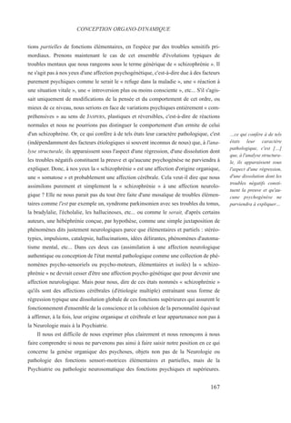 tions partielles de fonctions élémentaires, en l'espèce par des troubles sensitifs pri-
mordiaux. Prenons maintenant le cas de cet ensemble d'évolutions typiques de
troubles mentaux que nous rangeons sous le terme générique de « schizophrénie ». Il
ne s'agit pas à nos yeux d'une affection psychogénétique, c'est-à-dire due à des facteurs
purement psychiques comme le serait le « refuge dans la maladie », une « réaction à
une situation vitale », une « introversion plus ou moins consciente », etc... S'il s'agis-
sait uniquement de modifications de la pensée et du comportement de cet ordre, ou
mieux de ce niveau, nous serions en face de variations psychiques entièrement « com-
préhensives » au sens de JASPERS, plastiques et réversibles, c'est-à-dire de réactions
normales et nous ne pourrions pas distinguer le comportement d'un ermite de celui
d'un schizophrène. Or, ce qui confère à de tels états leur caractère pathologique, c'est
(indépendamment des facteurs étiologiques si souvent inconnus de nous) que, à l'ana-
lyse structurale, ils apparaissent sous l'aspect d'une régression, d'une dissolution dont
les troubles négatifs constituent la preuve et qu'aucune psychogénèse ne parviendra à
expliquer. Donc, à nos yeux la « schizophrénie » est une affection d'origine organique,
une « somatose » et probablement une affection cérébrale. Cela veut-il dire que nous
assimilons purement et simplement la « schizophrénie » à une affection neurolo-
gique ? Elle ne nous parait pas du tout être faite d'une mosaïque de troubles élémen-
taires comme l'est par exemple un, syndrome parkinsonien avec ses troubles du tonus,
la bradylalie, l'écholalie, les hallucinoses, etc... ou comme le serait, d'après certains
auteurs, une hébéphrénie conçue, par hypothèse, comme une simple juxtaposition de
phénomènes dits justement neurologiques parce que élémentaires et partiels : stéréo-
typies, impulsions, catalepsie, hallucinations, idées délirantes, phénomènes d'automa-
tisme mental, etc... Dans ces deux cas (assimilation à une affection neurologique
authentique ou conception de l'état mental pathologique comme une collection de phé-
nomènes psycho-sensoriels ou psycho-moteurs, élémentaires et isolés) la « schizo-
phrénie » ne devrait cesser d'être une affection psycho-génétique que pour devenir une
affection neurologique. Mais pour nous, dire de ces états nommés « schizophrénie »
qu'ils sont des affections cérébrales (d'étiologie multiple) entraînant sous forme de
régression typique une dissolution globale de ces fonctions supérieures qui assurent le
fonctionnement d'ensemble de la conscience et la cohésion de la personnalité équivaut
à affirmer, à la fois, leur origine organique et cérébrale et leur appartenance non pas à
la Neurologie mais à la Psychiatrie.
Il nous est difficile de nous exprimer plus clairement et nous renonçons à nous
faire comprendre si nous ne parvenons pas ainsi à faire saisir notre position en ce qui
concerne la genèse organique des psychoses, objets non pas de la Neurologie ou
pathologie des fonctions sensori-motrices élémentaires et partielles, mais de la
Psychiatrie ou pathologie neurosomatique des fonctions psychiques et supérieures.
CONCEPTION ORGANO-DYNAMIQUE
…ce qui confère à de tels
états leur caractère
pathologique, c'est […]
que, à l'analyse structura-
le, ils apparaissent sous
l'aspect d'une régression,
d'une dissolution dont les
troubles négatifs consti-
tuent la preuve et qu'au-
cune psychogénèse ne
parviendra à expliquer…
167
 