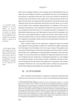 Nous savons cependant combien est fort le préjugé qui lie indissolublement dans les
esprits les termes d'affection mentale et psychogénèse d'une part et ceux d'organicité
des psychoses et neurologie d'autre part; nous savons aussi combien est enracinée la
méconnaissance de la distinction entre organicisme et mécanicisme (peu d'entre nous
apercevant que celui-ci n'est qu'une des formes possibles de celui-là) de sorte que nous
redoutons encore bien des malentendus. Quoi qu'il en soit nous disons, avec le maxi-
mum de netteté, que la conception organo-dynamiste, en répudiant à la fois la psy-
chogénèse des psychoses et leur interprétation mécaniciste (qui consiste à les décou-
per en fragments fonctionnels isolés et à les assimiler purement et simplement à ces
phénomènes élémentaires qui sont l'objet propre et nécessaire de la neurologie), est à
notre sens la seule capable de préciser, comme nous l'avons montré ailleurs, la situa-
tion de la Psychiatrie dans les sciences médicales et spécialement son autonomie rela-
tive à l'égard de la neurologie, branche comme elle de la pathologie des fonctions ner-
veuses de la vie de relation.
Enfin, un dernier aspect de notre organicisme, soulignons-le après avoir montré
notre opposition à la psychogénèse et établi notre conception des rapports réciproques
de la Neurologie et de la Psychiatrie, c'est l'écart organo-clinique. Nous appelons ainsi
cette marge d'indétermination, d'élasticité qui s'interpose entre l'action directe et défici-
taire des processus encéphalitiques ou plus généralement somatiques et leur expression
clinique. Ceci situe notre position aux antipodes de l'explication mécaniciste et consti-
tue le fondement de notre organicisme essentiellement dynamiste en ce qu'il suppose
un ensemble de réactions, de mouvements évolutifs, conditionnés certes par le méca-
nisme de dissolution mais qui mettent en jeu également la « dynamique » des instances
psychiques subsistantes. C'est ce que nous allons mettre en évidence en exposant main-
tenant l'aspect proprement dynamique de la conception organo-dynamiste 1.
III – LE DYNAMISME.
Notre conception de la psychiatrie est organiciste et dynamiste. Dynamiste! Que
voilà bien un mot que l'on met à toutes les sauces et cela d'autant plus facilement que
1. Notre conception heurte évidemment celle de P. GUIRAUD (Psychiatrie générale, 1 vol., 664
pages. Éd. Le François, Paris, 1950) en ceci surtout que la vulnérabilité psychique est toujours
conçue par GUIRAUD comme spatiale et soumise au hasard de la localisation (cf. spécialement p.
146 à 162). Dans l'analyse critique que j'ai faite de son ouvrage (L'Évolution Psychiatrique, n° 4,
1950) je me suis attaché à mettre en évidence nos positions respectives et foncièrement opposées
comme pour démontrer qu'une conception organiciste comme la nôtre peut être organiciste sans
être mécaniciste comme celle de GUIRAUD. Nos divergences portent sur ce point essentiel : le
trouble résulte-t-il de la localisation de La lésion en psychiatrie comme en neurologie. Pour nous,
nous ne le pensons pas, la pathogénie du trouble mental supposant une organisation évolutive et
une désorganisation énergétique de l'ensemble de la vie psychique.
ÉTUDE N°7
…la conception organo-
dynamiste est la seule
capable de préciser,
comme nous l'avons mon-
tré ailleurs, la situation
de la Psychiatrie dans les
sciences médicales et spé-
cialement son autonomie
relative à l'égard de la
neurologie…
…l'écart organo-clinique.
Nous appelons ainsi cette
marge d'indétermination,
d'élasticité qui s'interpose
entre l'action directe et
déficitaire des processus
encéphalitiques ou plus
généralement somatiques
et leur expression cli-
nique…
168
 