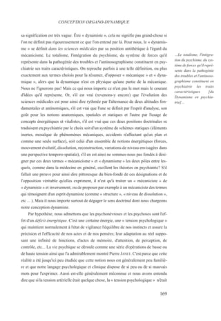 sa signification est très vague. Être « dynamiste », cela ne signifie pas grand-chose si
l'on ne définit pas rigoureusement ce que l'on entend par là. Pour nous, le « dynamis-
me » se définit dans les sciences médicales par sa position antithétique à l'égard du
mécanicisme. Le totalisme, l'intégration du psychisme, du système de forces qu'il
représente dans la pathogénie des troubles et l'antinosographisme constituent en psy-
chiatrie ses traits caractéristiques. On reproche parfois à une telle définition, ou plus
exactement aux termes choisis pour la résumer, d'opposer « mécanique » et « dyna-
mique », alors que la dynamique n'est en physique qu'une partie de la mécanique.
Nous ne l'ignorons pas! Mais ce qui nous importe ce n'est pas le mot mais le courant
d'idées qu'il représente. Or, s'il est vrai (revenons-y encore) que l'évolution des
sciences médicales est pour ainsi dire rythmée par l'alternance de deux altitudes fon-
damentales et antinomiques, s'il est vrai que l'une se définit par l'esprit d'analyse, son
goût pour les notions anatomiques, spatiales et statiques et l'autre par l'usage de
concepts énergétiques et vitalistes, s'il est vrai que ces deux positions doctrinales se
traduisent en psychiatrie par le choix soit d'un système de schèmes statiques (éléments
inertes, mosaïque de phénomènes mécaniques, accidents n'affectant qu'un plan et
comme une seule surface), soit celui d'un ensemble de notions énergétiques (forces,
mouvement évolutif, dissolution, reconstruction, variations de niveau envisagées dans
une perspective temporo-spatiale), s'il en est ainsi ne sommes-nous pas fondés à dési-
gner par ces deux termes « mécanicisme » et « dynamisme » les deux pôles entre les-
quels, comme dans la médecine en général, oscillent les théories en psychiatrie? S'il
fallait une preuve pour ainsi dire pittoresque du bien-fondé de ces désignations et de
l'opposition véritable qu'elles expriment, il n'est qu'à traiter un « mécaniciste » de
« dynamiste » et inversement, ou de proposer par exemple à un mécaniciste des termes
qui témoignent d'un esprit dynamiste (comme « structure », « niveau de dissolution »,
etc ... ). Mais il nous importe surtout de dégager le sens doctrinal dont nous chargeons
notre conception dynamiste.
Par hypothèse, nous admettons que les psychonévroses et les psychoses sont l'ef-
fet d'un déficit énergétique. C'est une certaine énergie, une « tension psychologique »
qui maintient normalement à l'état de vigilance l'équilibre de nos instincts et assure la
précision et l'efficacité de nos actes et de nos pensées; leur adaptation au réel suppo-
sant une infinité de fonctions, d'actes de mémoire, d'attention, de perception, de
contrôle, etc... La vie psychique se déroule comme une série d'opérations de basse ou
de haute tension ainsi que l'a admirablement montré Pierre JANET. C'est parce que cette
réalité a été jusqu'ici peu étudiée que cette notion nous est généralement peu familiè-
re et que notre langage psychologique et clinique dispose de si peu ou de si mauvais
mots pour l'exprimer. Aussi est-elle généralement méconnue et nous avons entendu
dire que si la tension artérielle était quelque chose, la « tension psychologique » n'était
CONCEPTION ORGANO-DYNAMIQUE
…Le totalisme, l'intégra-
tion du psychisme, du sys-
tème de forces qu'il repré-
sente dans la pathogénie
des troubles et l'antinoso-
graphisme constituent en
psychiatrie les traits
caractéristiques [du
Dynamisme en psychia-
trie]…
169
 