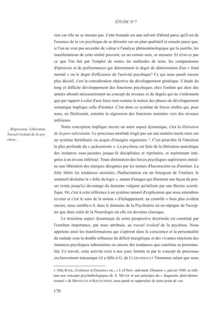 rien car elle ne se mesure pas. Cette boutade est une naïveté d'abord parce qu'il est de
l'essence de la vie psychique de se dérouler sur un plan qualitatif et ensuite parce que,
si l'on ne veut pas accorder de valeur à l'analyse phénoménologique qui la justifie, les
manifestations de cette réalité peuvent, en un certain sens, se mesurer. Et n'est-ce pas
ce que l'on fait par l'emploi de toutes les méthodes de tests, les comparaisons
d'épreuves et de performances qui déterminent le degré de détérioration d'un « fond
mental » ou le degré d'efficience de l'activité psychique? Ce qui nous paraît encore
plus décisif, c'est la considération objective du développement génétique. L'étude du
long et difficile développement des fonctions psychiques chez l'enfant qui dure des
années aboutit nécessairement au concept de niveaux et de degrés qui ne s'ordonnent
que par rapport à celui d'une force tout comme la notion des phases de développement
somatique implique celle d'instinct. C'est donc ce système de forces réelles qui, pour
nous, en fléchissant, entraîne la régression des fonctions mentales vers des niveaux
inférieurs.
Notre conception implique encore un autre aspect dynamique, c'est la libération
de la part subsistante. Le processus morbide n'agit pas sur une matière inerte mais sur
un système héréditaire ou acquis d'énergies organisées 1. C'est peut-être là l'intuition
la plus profonde du « jacksonisme ». La psychose est faite de la libération anarchique
des instances sous-jacentes jusque-là disciplinées et réprimées, et maintenant inté-
grées à un niveau inférieur. Toute diminution des forces psychiques supérieures entraî-
ne une libération des énergies désignées par les termes d'Inconscient ou d'instinct. La
folie libère les tendances animales, l'hallucination est un bourgeon de l'instinct, le
sommeil déchaîne la « folle du logis », autant d'images qui illustrent une façon de pen-
ser restée jusqu'ici davantage du domaine vulgaire qu'utilisée par une théorie scienti-
fique. Or, c'est à cette référence à un système naturel d'explication que nous entendons
revenir et c'est le sens de la notion « d'échappement: au contrôle » bien plus évident
encore, nous semble-t-il, dans le domaine de la Psychiatrie où on répugne de l'accep-
ter que dans celui de la Neurologie où elle est devenue classique.
Le troisième aspect dynamique de notre perspective doctrinale est constitué par
l'extrême importance, par nous attribuée, au travail évolutif de la psychose. Nous
appelons ainsi les transformations qui s'opèrent dans la conscience et la personnalité
du malade sous la double influence du déficit énergétique et des vivantes réactions des
instances psychiques subsistantes ou encore des tendances que constitue sa personna-
lité. Ce travail, cette activité n'est à nos yeux limitée ni par le concept de processus
exclusivement mécanique (il a fallu à G. de CLÉRAMBAULT l'immense talent que nous
1. Otto RANK, Evolution of Dynamics etc., « J. of Nerv. and ment. Diseases », janvier 1948, se réfé-
rant aux concepts psychobiologiques de A. MEYER et aux principes du « diagnostic pluri-dimen-
sionnel » de BIRNBAUM et KRETSCHMER, nous paraît se rapprocher de notre point de vue.
ÉTUDE N°7
…Régression, Libération,
Travail évolutif de la psy-
chose…
170
 