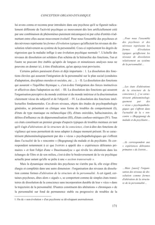 lui avons connu et reconnu pour introduire dans une psychose qu'il se figurait radica-
lement différente de l'activité psychique ce mouvement dès lors artificiellement créé
par une combinaison de phénomènes purement mécaniques) ni par celui d'entités n'ad-
mettant entre elles aucun mouvement évolutif. Pour nous l'ensemble des psychoses et
des névroses représente les formes d'évolution typiques qu'affectent les niveaux de dis-
solution relativement au système de la personnalité. Ceux-ci représentent les degrés de
régression que la maladie inflige à une évolution psychique normale 1. L'échelle des
niveaux de dissolution est solidaire d'un schéma de la hiérarchie des fonctions, l'un et
l'autre ne pouvant être établis qu'après de longues et minutieuses analyses nous ne
pouvons en donner ici, à titre d'indication, qu'un aperçu tout provisoire.
Certains paliers paraissent d'ores et déjà importants : 1. La dissolution des fonc-
tions élevées qui assurent l'intégration de la personnalité sur le plan social (conduites
d'adaptation, disciplines morales et sociales, etc ... ). – II. La dissolution des fonctions
qui assurent « l'équilibre thymique », c'est-à-dire l'intégration des forces instinctives
et affectives dans l'adaptation au réel. – III. La dissolution des fonctions qui assurent
l'organisation perceptive du monde extérieur et du monde intérieur et la discrimination
clairement vécue du subjectif et de l'objectif. – IV. La dissolution des fonctions intel-
lectuelles fondamentales. Ces divers niveaux, objets des études de psychopathologie
générales, se présentent en clinique sous forme de troubles du comportement (I),
d'états de type maniaque ou mélancolique (II), d'états oniroïdes, hallucinatoires, de
délires d'influence ou de dépersonnalisation (III), d'états confuso-oniriques (IV). Tous
ces états constituent un premier groupe d'aspects typiques de troubles mentaux en tant
qu'il s'agit d'altérations de la structure de la conscience, c'est-à-dire des fonctions de
vigilance qui nous permettent de nous adapter à chaque moment présent. Ils se carac-
térisent phénoménologiquement par des « vécus » psychopathologiques qui s'offrent
dans l'actualité de la « rencontre » (Begegnung) du malade et du psychiatre. Ils cor-
respondent notamment à ce que JASPERS a appelé des « expériences délirantes pri-
maires » et font l'objet d'une « Daseinsanalyse » qui révèle les altérations dans les
échanges de l'être et de son milieu, c'est-à-dire le bouleversement de la vie psychique
actuelle pour autant qu'elle se prête à une « section transversale ».
Mais la dynamique structurale des psychoses ne s'arrête pas là, elle exige d'être
élargie et complétée dans une autre dimension : l'organisation des niveaux de dissolu-
tion comme formes d'altération de la structure de la personnalité. A cet égard, cer-
taines psychoses, dites alors « aiguës », se comportent comme de simples états transi-
toires de dissolution de la conscience sans incorporation durable de leur « vécu » dans
la trajectoire de la personnalité. D'autres constituent des altérations « chroniques » de
la personnalité sur fond de permanence stable ou progressive de troubles de la
1. Ou de « non-évolution » d'un psychisme se développant anormalement.
CONCEPTION ORGANO-DYNAMIQUE
…Pour nous l'ensemble
des psychoses et des
névroses représente les
formes d'évolution
typiques qu'affectent les
niveaux de dissolution
relativement au système
de la personnalité…
…Les états d'altérations
de la structure de la
conscience […] se carac-
térisent phénoménologi-
quement par des
« vécus » psychopatholo-
giques qui s'offrent dans
l'actualité de la « ren-
contre » (Begegnung) du
malade et du psychiatre…
…ils corresspondent aux
« expériences délirantes
primaires » de JASPERS…
…Mais [aussi] l'organi-
sation des niveaux de dis-
solution comme formes
d'altération de la structu-
re de la personnalité…
171
 