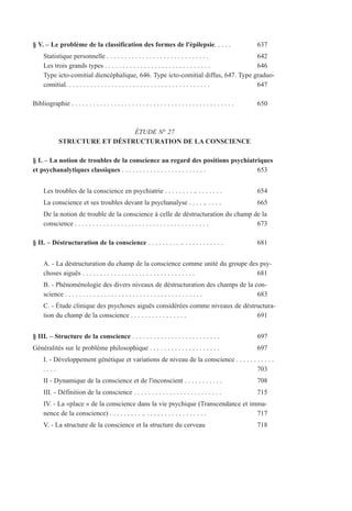 § V. – Le problème de la classification des formes de l'épilepsie. . . . . 637
Statistique personnelle . . . . . . . . . . . . . . . . . . . . . . . . . . . . . 642
Les trois grands types . . . . . . . . . . . . . . . . . . . . . . . . . . . . . . 646
Type icto-comitial diencéphalique, 646. Type icto-comitial diffus, 647. Type graduo-
comitial. . . . . . . . . . . . . . . . . . . . . . . . . . . . . . . . . . . . . . . . . 647
Bibliographie . . . . . . . . . . . . . . . . . . . . . . . . . . . . . . . . . . . . . . . . . . . . . . 650
ÉTUDE N° 27
STRUCTURE ET DÉSTRUCTURATION DE LA CONSCIENCE
§ I. – La notion de troubles de la conscience au regard des positions psychiatriques
et psychanalytiques classiques . . . . . . . . . . . . . . . . . . . . . . . . 653
Les troubles de la conscience en psychiatrie . . . . . . . . .. . . . . . . . 654
La conscience et ses troubles devant la psychanalyse . . . . .. . . . . 665
De la notion de trouble de la conscience à celle de déstructuration du champ de la
conscience . . . . . . . . . . . . . . . . . . . . . . . . . . . . . . . . . . . . . . 673
§ II. – Déstructuration de la conscience . . . . . . . . . .. . . . . . . . . . . . 681
A. - La déstructuration du champ de la conscience comme unité du groupe des psy-
choses aiguës . . . . . . . . . . . . . . . . . . . . . . . . . . . . . . . . 681
B. - Phénoménologie des divers niveaux de déstructuration des champs de la con-
science . . . . . . . . . . . . . . . . . . . . . . . . . . . . . . . . . . . . . . . 683
C. - Étude clinique des psychoses aiguës considérées comme niveaux de déstructura-
tion du champ de la conscience . . . . . . . . . . . . . . . . 691
§ III. – Structure de la conscience . . . . . . . . . . . . . . . . . . . . . . . . . 697
Généralités sur le problème philosophique . . . . . . . . . . . . . . . . . . . . 697
I. - Développement génétique et variations de niveau de la conscience . . . . . . . . . . .
. . . . 703
II - Dynamique de la conscience et de l'inconscient . . . . . . . . . . . 708
III. - Définition de la conscience . . . . . . . . . . . . . . . . . . . . . . . . . 715
IV. - La «place » de la conscience dans la vie psychique (Transcendance et imma-
nence de la conscience) . . . . . . . . . .. . . . . . . . . . . . . . . . . . 717
V. - La structure de la conscience et la structure du cerveau 718
 