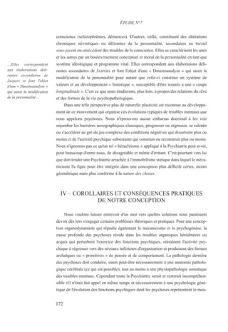 conscience (schizophrénies, démences). D'autres, enfin, constituent des altérations
chroniques névrotiques ou délirantes de la personnalité, secondaires au travail
sous-jacent ou antécédent des troubles de la conscience. Elles se caractérisent les unes
et les autres par un bouleversement conceptuel et moral de la personnalité en tant que
système idéologique et programme vital. Elles correspondent aux élaborations déli-
rantes secondaires de JASPERS et font l'objet d'une « Daseinsanalyse » qui saisit la
modification de la personnalité pour autant que celle-ci constitue un système de
valeurs et un développement « historique », susceptible d'être soumis à une « coupe
longitudinale ». C'est ce que nous étudierons, plus loin, à propos des relations du rêve
et des formes de la vie psychopathologique.
Dans une telle perspective plus de naturelle plasticité est reconnue au développe-
ment de ce mouvement qui organise ces évolutions typiques de troubles mentaux que
nous appelons psychoses. Nous n'éprouvons aucun embarras doctrinal à les voir
enjamber les barrières nosographiques classiques, progresser ou régresser, se ralentir
ou s'accélérer au gré du jeu complexe des conditions négatives qui dissolvent plus ou
moins et de l'activité psychique subsistante qui construit ou reconstruit plus ou moins.
Nous n'ignorons pas ce qu'un tel « héraclitisme » appliqué à la Psychiatrie peut avoir,
pour beaucoup d'entre nous, de désagréable et même d'irritant. C'est pourtant vers lui
que doit tendre une Psychiatrie arrachée à l'immobilisme statique dans lequel le méca-
nicisme l'a figée pour être intégrée dans une conception plus difficile certes, moins
géométrique mais plus conforme à la nature des choses.
IV – COROLLAIRES ET CONSÉQUENCES PRATIQUES
DE NOTRE CONCEPTION
Nous voulons laisser entrevoir d'un mot vers quelles solutions nous paraissent
devoir dès lors s'engager certains problèmes théoriques et pratiques. Pour une concep-
tion organodynamiste qui répudie également le mécanicisme et la psychogénèse, la
cause profonde des psychoses réside dans les troubles organiques héréditaires ou
acquis qui perturbent l'exercice des fonctions psychiques, entraînent l'activité psy-
chique à régresser vers des niveaux inférieurs d'organisation et produisent des formes
archaïques ou « primitives » de pensée et de comportement. La pathologie dernière
des psychoses doit conduire, sinon peut-être nécessairement à une anatomie patholo-
gique cérébrale (ce qui est possible), tout au moins à une physiopathologie somatique
des troubles mentaux. Cependant toute la Psychiatrie serait et resterait incompréhen-
sible s'il n'était fait appel en même temps et nécessairement à une psychologie géné-
tique de l'évolution des fonctions psychiques dont les psychoses représentent le mou-
ÉTUDE N°7
…Elles correspondent
aux élaborations déli-
rantes secondaires de
Jaspers et font l'objet
d'une « Daseinsanalyse »
qui saisit la modification
de la personnalité…
172
 