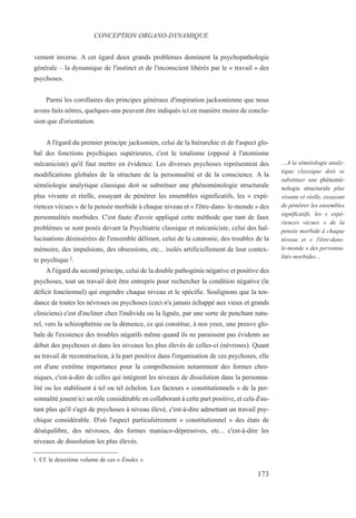 vement inverse. A cet égard deux grands problèmes dominent la psychopathologie
générale – la dynamique de l'instinct et de l'inconscient libérés par le « travail » des
psychoses.
Parmi les corollaires des principes généraux d'inspiration jacksonienne que nous
avons faits nôtres, quelques-uns peuvent être indiqués ici en manière moins de conclu-
sion que d'orientation.
A l'égard du premier principe jacksonien, celui de la hiérarchie et de l'aspect glo-
bal des fonctions psychiques supérieures, c'est le totalisme (opposé à l'atomisme
mécaniciste) qu'il faut mettre en évidence. Les diverses psychoses représentent des
modifications globales de la structure de la personnalité et de la conscience. A la
séméiologie analytique classique doit se substituer une phénoménologie structurale
plus vivante et réelle, essayant de pénétrer les ensembles significatifs, les « expé-
riences vécues » de la pensée morbide à chaque niveau et « l'être-dans- le-monde » des
personnalités morbides. C'est faute d'avoir appliqué cette méthode que tant de faux
problèmes se sont posés devant la Psychiatrie classique et mécaniciste, celui des hal-
lucinations désinsérées de l'ensemble délirant, celui de la catatonie, des troubles de la
mémoire, des impulsions, des obsessions, etc... isolés artificiellement de leur contex-
te psychique l.
A l'égard du second principe, celui de la double pathogénie négative et positive des
psychoses, tout un travail doit être entrepris pour rechercher la condition négative (le
déficit fonctionnel) qui engendre chaque niveau et le spécifie. Soulignons que la ten-
dance de toutes les névroses ou psychoses (ceci n'a jamais échappé aux vieux et grands
cliniciens) c'est d'incliner chez l'individu ou la lignée, par une sorte de penchant natu-
rel, vers la schizophrénie ou la démence, ce qui constitue, à nos yeux, une preuve glo-
bale de l'existence des troubles négatifs même quand ils ne paraissent pas évidents au
début des psychoses et dans les niveaux les plus élevés de celles-ci (névroses). Quant
au travail de reconstruction, à la part positive dans l'organisation de ces psychoses, elle
est d'une extrême importance pour la compréhension notamment des formes chro-
niques, c'est-à-dire de celles qui intègrent les niveaux de dissolution dans la personna-
lité ou les stabilisent à tel ou tel échelon. Les facteurs « constitutionnels » de la per-
sonnalité jouent ici un rôle considérable en collaborant à cette part positive, et cela d'au-
tant plus qu'il s'agit de psychoses à niveau élevé, c'est-à-dire admettant un travail psy-
chique considérable. D'où l'aspect particulièrement « constitutionnel » des états de
déséquilibre, des névroses, des formes maniaco-dépressives, etc... c'est-à-dire les
niveaux de dissolution les plus élevés.
1. Cf. le deuxième volume de ces « Études ».
CONCEPTION ORGANO-DYNAMIQUE
…A la séméiologie analy-
tique classique doit se
substituer une phénomé-
nologie structurale plus
vivante et réelle, essayant
de pénétrer les ensembles
significatifs, les « expé-
riences vécues » de la
pensée morbide à chaque
niveau et « l'être-dans-
le-monde » des personna-
lités morbides…
173
 