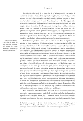 La troisième thèse, celle de la distinction de la Neurologie et la Psychiatrie, en
conformité avec celle des dissolutions partielles ou globales, permet d'intégrer résolu-
ment la psychiatrie dans la pathologie générale sans la confondre purement et simple-
ment avec la neurologie. L'une et l'autre doivent s'appliquer à chercher la genèse des
troubles qu'elles étudient dans les désordres somatiques ou cérébraux, mais leur objet,
respectivement dissolutions globales apicales et désintégrations partielles basales, est
distinct. Il est clair cependant qu'un même processus cérébral, une tumeur, une encé-
phalite, peut engendrer soit des syndromes neurologiques, soit des psychoses ; les uns
et les autres étant de structure différente. De telle sorte qu'il est nécessaire que la for-
mation des psychiatres et des neurologistes soit mixte . les psychiatres devant être
aussi des neurologistes et les neurologistes devant être aussi des psychiatres.
Enfin l'antinosographisme, c'est-à-dire le refus de voir dans les psychoses des
entités, est d'une importance théorique et pratique considérable. Ce qui définit une
entité c'est le rattachement d'un ensemble de symptômes à une cause bien caractérisée.
C'est le facteur étiologique, et non son expression clinique, pour « si spécifique »
qu'elle paraisse, qui définit l'entité. La paralysie générale est devenue une entité lors-
qu'elle a été définie comme une méningo-encéphalite syphilitique. Mais alors, le syn-
drome « démence paralytique » a perdu sa spécificité puisque nous connaissons des
paralysies générales qui n'ont pas du tout cet aspect et des syndromes ressemblant à la
paralysie générale qui relèvent d'une autre cause. Les entités comme « la psychose
périodique », la « schizophrénie », la « démence précoce », « l'épilepsie », etc... sont
des mythes. Et cela parce que, à supposer qu'un jour une étiologie unique leur soit
reconnue, l'exemple si souvent invoqué de la paralysie générale peut justement nous
faire prévoir que cette cause apparaîtra ipso facto capable d'engendrer également
d'autres formes psychosiques 1. On a eu une forte tendance récemment à considérer
les psychoses comme des entités « génétiques », c'est-à-dire comme le développement
de « gènes » héréditaires. Quant à nous, qui admettons par hypothèse que ces entités
n'existent pas, nous pensons que l'importance considérable de l'hérédité en psychiatrie
doit s'interpréter beaucoup plus facilement et naturellement en recherchant une théo-
rie de l'hérédité qui dépasse à la fois le concept trop « élastique » de dégénérescence
et les notions trop fixes et statiques qu'utilise la « génétique ».
Nous ne pouvons entrer dans le détail des points de vue nouveaux qu'introduit la
conception organodynamiste dans une foule de problèmes particuliers (hallucinations,
hystérie, classification des délires, etc ... ) mais nous devons encore noter combien la
théorie organodynamiste dont nous venons de résumer les principes essentiels s'adap-
1. Il est très remarquable que B. LLOPIS (La Psicosis pelagrosa, Barcelone, 1946) à propos de
l'étude d'un facteur pathogène, la Pellagre, aboutisse justement à une conception des psychoses
envisagées comme « niveaux de dissolution » sans avoir connu nos propres travaux.
ÉTUDE N°7
…l'antinosographisme,
c'est-à-dire le refus de
voir dans les psychoses
des entités, est d'une
importance théorique et
pratique considérable…
174
 