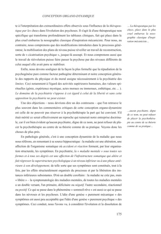 te à l'interprétation des extraordinaires effets observés sous l'influence de la thérapeu-
tique par les chocs dans l'évolution des psychoses. Il s'agit là d'une thérapeutique non
spécifique qui transforme profondément les tableaux cliniques, fait qui place dans le
plus cruel embarras la nosographie classique d'inspiration mécaniciste. Pour nous, au
contraire, nous comprenons que des modifications introduites dans le processus géné-
rateur, la mobilisation des plans de niveau puisse réveiller un travail de reconstruction,
sorte de « cicatrisation psychique », jusque-là assoupi. Et nous comprenons aussi que
le travail de réévolution puisse faire passer la psychose par des niveaux différents de
celui auquel elle avait paru se stabiliser.
Enfin, nous devons souligner de la façon la plus formelle que la répudiation de la
psychogénèse pure comme facteur pathogène déterminant et notre conception généra-
le des rapports du physique et du moral assigne nécessairement à la psychiatrie des
limites. Ceci notamment à l'égard des activités supérieures humaines, des valeurs spi-
rituelles (génie, expérience mystique, actes moraux ou immoraux, esthétique, etc ... ).
Le domaine de la psychiatrie s'oppose à cet égard à celui de la liberté et sans cette
opposition la psychiatrie ne peut exister.
Une des objections – nous devrions dire un des contresens – que l'on retrouve le
plus souvent dans les commentaires critiques de cette conception organo-dynamiste
est celle de ne pouvoir pas réserver à la psychothérapie la part qui lui convient. S'il
était mérité ce serait effectivement un reproche qui ruinerait notre entreprise doctrina-
le, car il est bien évident qu'aucun psychiatre, digne de ce nom, ne peut refuser de pla-
cer la psychothérapie au centre de sa théorie comme de sa pratique. Voyons donc les
choses de plus près.
En pathologie générale, c'est à une conception dynamiste de la maladie que nous
nous référons, en remontant à sa source hippocratique : la maladie est une altération, une
affection de l'organisme somatique où accident et réaction forment, par leur organisa-
tion structurale, les symptômes. En psychiatrie, la « maladie mentale » sous toutes ses
formes et à tous ses degrés est une affection de l'infrastructure somatique qui altère et
fait régresser la superstructure psychologique à un niveau inférieur ou à une phase anté-
rieure à son développement, de telle sorte que ses symptômes sont constitués, tout à la
fois, par les effets structuralement organisés du processus et par la libération des ins-
tances inférieures subsistantes. D'où un double corollaire : la maladie ne crée pas, mais
« libère » – la symptomatologie des maladies mentales, de toutes les maladies mentales
a un double versant, l'un primaire, déficitaire ou négatif, l'autre secondaire, réactionnel
ou positif. Ce qui se passe dans le phénomène « sommeil-rêve » est aussi ce qui se passe
dans les névroses et les psychoses. L'idée d'une genèse « purement mécanique » des
symptômes est aussi peu acceptable que l'idée d'une genèse « purement psychique » des
symptômes. Ceci conduit, nous l'avons vu, à considérer l'évolution et la dissolution de
CONCEPTION ORGANO-DYNAMIQUE
… La thérapeutique par les
chocs, place dans le plus
cruel embarras la noso-
graphie classique d'inspi-
ration mécaniciste…
…aucun psychiatre, digne
de ce nom, ne peut refuser
de placer la psychothéra-
pie au centre de sa théorie
comme de sa pratique…
175
 