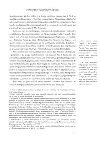 tement remarquer que la « raideur et la rigidité mentale du médecin c'est la fin de sa
faculté psychothérapeutique ». Tant il est vrai que l'action thérapeutique est celle d'un
acte complémentaire, dont la figure fondamentale est celle d'une compensation. Dans
tous les cas, la psychothérapie est centrée par le personnage du psychothérapeute qui
joue le rôle que ne joue plus le Moi du malade.
Dans toute cure psychothérapique, inversement, le malade concourt à sa propre
psychothérapie dans la mesure même où son être psychique est « altéré » dans les deux
sens du mot 1. Soit que, comme dans la thérapeutique par l'hypnose ou ses succéda-
nés 2 il se rue sur l'image qui lui est offerte et imposée et l'absorbe « tout de go », – soit
encore, comme pour la psychanalyse, que par le mécanisme fondamental du transfert 3
il se reconstruise sur le modèle de l'analyste – soit enfin, comme dans l'ergothérapie,
en ce que sa propre activité dirigée, l'entraîne hors de lui-même et le réadapte.
Ainsi, comme dans l'amour, répétons-le ou encore dans l'émotion esthétique, les
« partenaires » du groupe psychothérapique vont au-devant l'un de l'autre dans une
démarche essentiellement complémentaire. L'un devant aller jusqu'où l'autre ne peut aller.
Une telle rencontre (Begegnung), atmosphère essentielle, ou si l'on veut existentielle de
toute psychothérapie, telle qu'elle a été envisagée, par exemple, par Van den Berg 4, n'a
aucun sens pour une conception mécaniste de la psychiatrie. Elle en a au contraire un et
profond et pratique dans notre conception organo-dynamiste. Elle s'y adapte non pas seu-
lement comme une heureuse ou heuristique contingence de notre système théorique mais
comme un de ses aspects les plus fondamentaux : la force requise du psychothérapeute
correspond à la faiblesse que creuse la maladie, en tant que processus déficitaire.
Ainsi éclate aux yeux, avec ses limites naturelles – qu'il faut bien voir aussi – la
nécessité de la psychothérapie dans la conception que nous défendons.
../.. Dans ce même numéro se trouve un article de VAN DER HOOP sur « la structure des névroses
et la psychothérapie ».
1. Altéré c'est-à-dire « troublé » mais aussi « assoiffé » ce qui révèle assez combien la maladie
est un vide, un besoin, une forme de néantisation.
2. L'hypnose en tant que sommeil suggéré constitue une sorte de forme maximum de la théra-
peutique de suggestion. Elle a été provisoirement abandonnée chez nous où elle était née. Par
contre elle a connu et connaît à l'étranger et particulièrement aux États-Unis une grande vogue.
C'est ainsi que Lewis R. WOLBERG a consacré deux gros volumes aux principes et à la pratique
de cette psychothérapie (Medical hypnosis, 1948). Mais l'hypnothérapie constitue comme théra-
peutique de la suggestion allant depuis l'hétérosuggestion jusqu'à l'autosuggestion, une gamme de
procédés thérapeutiques innombrables depuis la méthode de COUÉ jusqu'à « l'autogène Training »
de J. H. SCHULTZ (dont on trouvera dans le Nervenarzt, 1949, p. 77 à 81 , un exposé par KUHNEL).
Dans cette dernière psychothérapie il s'agit d'une véritable rééducation ou tout au moins d'un
entraînement par le relâchement musculaire et fonctionnel.
3. Le transfert est le dénominateur commun de toute psychothérapie. C'est dans ce sens qu'il faut
entendre la proposition 28 de H. SCHULTZ-HENKE, 29 Thesen zum heutige Stande dur analytischen
Psychotherapien, « Nervenarzt », avril 1949.
4. [NdÉ: BERG H. van den. .Bref exposé de la position phénoménologique en psychiatrie,
« L'Évolution psychiatrique »: XII, 2, 1947, 23-41.]
CONCEPTION ORGANO-DYNAMIQUE
...Ainsi, comme dans
l'amour,[...] les « parte-
naires » vont au-devant
l'un de l'autre dans une
démarche essentiellement
complémentaire. L'un
devant aller jusqu'où
l'autre ne peut aller...
…Une telle rencontre
(Begegnung), atmosphère
essentielle, ou si l'on veut
existentielle de toute psy-
chothérapie, telle qu'elle a
été envisagée, par
exemple, par Van den BERG
a un sens pratique et pro-
fond dans notre conception
organo-dynamiste…
177
 