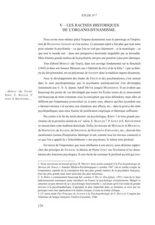 V – LES RACINES HISTORIQUES
DE L'ORGANO-DYNAMISME.
Nous avons nous-mêmes placé l'organo-dynamisme sous le patronage et l'inspira-
tion de HUGHLINGS JACKSON et c'est justice. Ce puissant esprit a fait plus que tout autre
pour orienter la psychiatrie – ce que l'on ne voit pas clairement – et la neurologie – ce
que tout le monde sait – dans une perspective doctrinale inégalable par sa fécondité.
Mais d'autres grands maîtres de la psychiatrie ont pris une position à peu près identique.
Tout d'abord MOREAU (de Tours), dans son ouvrage fondamental sur le Haschich
(1845) et dans son fameux Mémoire sur « l'identité du rêve et de la folie 1 » par sa théo-
rie du fait primordial, est un précurseur de JACKSON dans la tradition organo-dynamiste.
Avec le développement des études de FREUD et des psychanalystes, c'est surtout
dans le sens psychogénétique que la psychiatrie antimécaniciste s'est développée
notamment aux U. S. A. depuis Adolf MEYER jusqu'à MASSERMAN. Il est évident que
beaucoup des points de vue développés par toutes les Écoles issues de ce mouvement
ont beaucoup de traits communs avec la conception que nous défendons, mais elles en
diffèrent par l'importance primordiale et, à notre sens, abusive qu'elles accordent aux
« facteurs moraux » et sociaux, aux situations, aux affects, etc... dans la genèse des états
psychopathiques sans nous fournir de justification empirique et théorique suffisante.
Par contre à la fin du siècle dernier, un psychologue, RIBOT 2 et trois grands psy-
chiatres de la première moitié du xx° siècle, E. BLEULER 3, P. JANET et E. KRETSCHMER
se situent dans cette tradition doctrinale. Enfin, les travaux de MONAKOW et MOURGUE,
de HOFFMANN, de JELLIFFE, de SPRANGER, de BARAHONA FERNANDES, etc... doivent être
mentionnés comme d'inspiration identique et ont, comme tous les travaux consacrés à
ce que l'on a appelé la « Schichttheorie » des psychoses, le même sens profond.
En raison de l'importance que nous attribuons à son œuvre, nous désirons rappro-
cher des principes de JACKSON, la théorie de Pierre JANET sur l'évolution et les disso-
lutions des fonctions psychiques, Il sera facile de constater le profond accord qui exis-
1. Nous renvoyons au travail qu'avec R. MIGNOT nous avons consacré à la Psychopathologie de
Moreau (de Tours), « Annales Médico-Psychologiques » octobre 1947. On se rendra compte de
l'importance capitale de la conception d'un des plus grands maîtres de la psychiatrie française,
d'un des plus grands mais aussi peut-être des plus méconnus.
2. A. RIBOT a certainement beaucoup fait, comme J. DELAY (Encéphale, 1951) vient de le faire
judicieusement remarquer, pour introduire en France la psychologie évolutionniste. Malgré le
caractère un peu abstrait de sa « psychologie fonctionnelle », nul doute qu'il n'ait rendu de grands
services à la psychopathologie. Cependant le plus important dans ce domaine ce n'est pas les
principes mais leur application à la réalité clinique, à toute la réalité clinique.
3. Cf. notre étude Des Principes de JACKSON à la Psychopathologie de E. BLEULER, Congrès des
Aliénistes de langue française, Genève-Lausanne, 1946.
ÉTUDE N°7
…MOREAU (de TOURS),
RIBOT, E. BLEULER, P.
JANET, E. KRETSCHMER …
178
 
