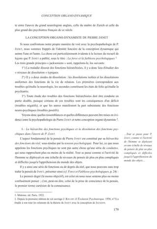 te entre l'œuvre du grand neurologiste anglais, celle du maître de Zurich et celle du
plus grand des psychiatres français de ce siècle.
LA CONCEPTION ORGANO-DYNAMISTE DE PIERRE JANET
Si nous confrontons notre propre manière de voir avec la psychopathologie de P.
JANET, nous sommes frappés de l'identité foncière de la conception dynamique qui
anime l'une et l'autre. La chose est particulièrement évidente à la lecture du recueil de
leçons que P. JANET a publié, sous le titre : La force et la faiblesse psychologiques 1
Les trois grands principes « jacksoniens » sont, rappelons-le, les suivants:
1°) La maladie dissout des fonctions hiérarchisées, il y a donc lieu d'étudier des
« niveaux de dissolution » typiques.
2°) Il y a deux modes de dissolution : les dissolutions isolées et les dissolutions
uniformes des fonctions de la vie de relation. Les premières correspondent aux
troubles qu'étudie la neurologie, les secondes constituent les états de folie qu'étudie la
psychiatrie.
3°) Toute étude des troubles des fonctions hiérarchisées doit être conduite en
partie double, puisque certains de ces troubles sont les conséquences d'un déficit
(troubles négatifs), et que les autres manifestent la part subsistante des fonctions
neuro-psychiques (troubles positifs).
Voyons donc quelles ressemblances et quelles différences peuvent être mises en évi-
dence entre la psychopathologie de Pierre JANET et notre conception organo-dynamiste 2.
I.– La hiérarchie des fonctions psychiques et la dissolution des fonctions psy-
chiques dans l'œuvre de P. JANET.
L'aspect fondamental de la pensée de Pierre JANET est constitué par sa hiérarchie
des fonctions du réel, sous-tendue par la tension psychologique. Pour lui, ce que nous
appelons les fonctions psychiques ne sont pas autre chose qu'une série de conduites,
qui nous rapprochent plus ou moins de la réalité. Tout se passe comme si l'activité de
l'homme se déployait en une échelle de niveaux de pensée de plus en plus compliqués
et difficiles jusqu'à l'appréhension du monde des objets.
Il y a ainsi une série de fonctions ou de degrés du réel, que nous pouvons sans trop
trahir la pensée de JANET, présenter ainsi (cf. Force et Faiblesse psychologiques, p. 24) :
Le premier degré (le moins objectif), est celui où nous nous sentons plus ou moins
confusément penser ; c'est, peut-on dire, celui de la prise de conscience de la pensée,
le premier terme cartésien de la connaissance.
1. Maloine, éd. Paris, 1932.
2. Depuis la première édition de cet ouvrage J. ROUART (L'Évolution Psychiatrique, 1950, n°3) a
étudié à son tour les relations de la théorie de JANET avec la conception de JACKSON.
CONCEPTION ORGANO-DYNAMIQUE
…Tout se passe pour P.
JANET, comme si l'activité
de l'homme se déployait
en une échelle de niveaux
de pensée de plus en plus
compliqués et difficiles
jusqu'à l'appréhension du
monde des objets…
179
 