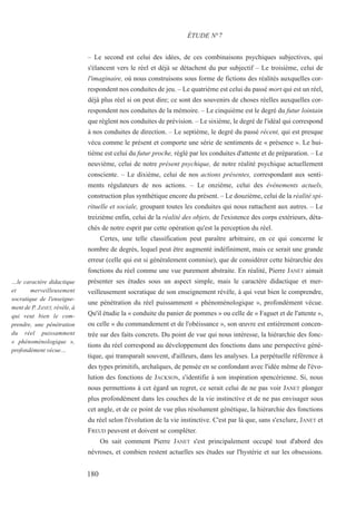 – Le second est celui des idées, de ces combinaisons psychiques subjectives, qui
s'élancent vers le réel et déjà se détachent du pur subjectif – Le troisième, celui de
l'imaginaire, où nous construisons sous forme de fictions des réalités auxquelles cor-
respondent nos conduites de jeu. – Le quatrième est celui du passé mort qui est un réel,
déjà plus réel si on peut dire; ce sont des souvenirs de choses réelles auxquelles cor-
respondent nos conduites de la mémoire. – Le cinquième est le degré du futur lointain
que règlent nos conduites de prévision. – Le sixième, le degré de l'idéal qui correspond
à nos conduites de direction. – Le septième, le degré du passé récent, qui est presque
vécu comme le présent et comporte une série de sentiments de « présence ». Le hui-
tième est celui du futur proche, réglé par les conduites d'attente et de préparation. – Le
neuvième, celui de notre présent psychique, de notre réalité psychique actuellement
consciente. – Le dixième, celui de nos actions présentes, correspondant aux senti-
ments régulateurs de nos actions. – Le onzième, celui des événements actuels,
construction plus synthétique encore du présent. – Le douzième, celui de la réalité spi-
rituelle et sociale, groupant toutes les conduites qui nous rattachent aux autres. – Le
treizième enfin, celui de la réalité des objets, de l'existence des corps extérieurs, déta-
chés de notre esprit par cette opération qu'est la perception du réel.
Certes, une telle classification peut paraître arbitraire, en ce qui concerne le
nombre de degrés, lequel peut être augmenté indéfiniment, mais ce serait une grande
erreur (celle qui est si généralement commise), que de considérer cette hiérarchie des
fonctions du réel comme une vue purement abstraite. En réalité, Pierre JANET aimait
présenter ses études sous un aspect simple, mais le caractère didactique et mer-
veilleusement socratique de son enseignement révèle, à qui veut bien le comprendre,
une pénétration du réel puissamment « phénoménologique », profondément vécue.
Qu'il étudie la « conduite du panier de pommes » ou celle de « Faguet et de l'attente »,
ou celle « du commandement et de l'obéissance », son œuvre est entièrement concen-
trée sur des faits concrets. Du point de vue qui nous intéresse, la hiérarchie des fonc-
tions du réel correspond au développement des fonctions dans une perspective géné-
tique, qui transparaît souvent, d'ailleurs, dans les analyses. La perpétuelle référence à
des types primitifs, archaïques, de pensée en se confondant avec l'idée même de l'évo-
lution des fonctions de JACKSON, s'identifie à son inspiration spencérienne. Si, nous
nous permettions à cet égard un regret, ce serait celui de ne pas voir JANET plonger
plus profondément dans les couches de la vie instinctive et de ne pas envisager sous
cet angle, et de ce point de vue plus résolument génétique, la hiérarchie des fonctions
du réel selon l'évolution de la vie instinctive. C'est par là que, sans s'exclure, JANET et
FREUD peuvent et doivent se compléter.
On sait comment Pierre JANET s'est principalement occupé tout d'abord des
névroses, et combien restent actuelles ses études sur l'hystérie et sur les obsessions.
ÉTUDE N°7
…le caractère didactique
et merveilleusement
socratique de l'enseigne-
ment de P. JANET, révèle, à
qui veut bien le com-
prendre, une pénétration
du réel puissamment
« phénoménologique »,
profondément vécue…
180
 