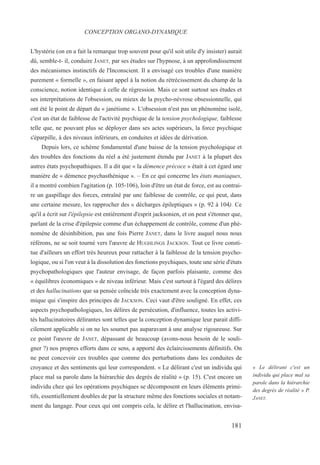 L'hystérie (on en a fait la remarque trop souvent pour qu'il soit utile d'y insister) aurait
dû, semble-t- il, conduire JANET, par ses études sur l'hypnose, à un approfondissement
des mécanismes instinctifs de l'Inconscient. Il a envisagé ces troubles d'une manière
purement « formelle », en faisant appel à la notion du rétrécissement du champ de la
conscience, notion identique à celle de régression. Mais ce sont surtout ses études et
ses interprétations de l'obsession, ou mieux de la psycho-névrose obsessionnelle, qui
ont été le point de départ du « janétisme ». L'obsession n'est pas un phénomène isolé,
c'est un état de faiblesse de l'activité psychique de la tension psychologique, faiblesse
telle que, ne pouvant plus se déployer dans ses actes supérieurs, la force psychique
s'éparpille, à des niveaux inférieurs, en conduites et idées de dérivation.
Depuis lors, ce schème fondamental d'une baisse de la tension psychologique et
des troubles des fonctions du réel a été justement étendu par JANET à la plupart des
autres états psychopathiques. Il a dit que « la démence précoce » était à cet égard une
manière de « démence psychasthénique ». – En ce qui concerne les états maniaques,
il a montré combien l'agitation (p. 105-106), loin d'être un état de force, est au contrai-
re un gaspillage des forces, entraîné par une faiblesse de contrôle, ce qui peut, dans
une certaine mesure, les rapprocher des « décharges épileptiques » (p. 92 à 104). Ce
qu'il a écrit sur l'épilepsie est entièrement d'esprit jacksonien, et on peut s'étonner que,
parlant de la crise d'épilepsie comme d'un échappement de contrôle, comme d'un phé-
nomène de désinhibition, pas une fois Pierre JANET, dans le livre auquel nous nous
référons, ne se soit tourné vers l'œuvre de HUGHLINGS JACKSON. Tout ce livre consti-
tue d'ailleurs un effort très heureux pour rattacher à la faiblesse de la tension psycho-
logique, ou si l'on veut à la dissolution des fonctions psychiques, toute une série d'états
psychopathologiques que l'auteur envisage, de façon parfois plaisante, comme des
« équilibres économiques » de niveau inférieur. Mais c'est surtout à l'égard des délires
et des hallucinations que sa pensée coïncide très exactement avec la conception dyna-
mique qui s'inspire des principes de JACKSON. Ceci vaut d'être souligné. En effet, ces
aspects psychopathologiques, les délires de persécution, d'influence, toutes les activi-
tés hallucinatoires délirantes sont telles que la conception dynamique leur parait diffi-
cilement applicable si on ne les soumet pas auparavant à une analyse rigoureuse. Sur
ce point l'œuvre de JANET, dépassant de beaucoup (avons-nous besoin de le souli-
gner ?) nos propres efforts dans ce sens, a apporté des éclaircissements définitifs. On
ne peut concevoir ces troubles que comme des perturbations dans les conduites de
croyance et des sentiments qui leur correspondent. « Le délirant c'est un individu qui
place mal sa parole dans la hiérarchie des degrés de réalité » (p. 15). C'est encore un
individu chez qui les opérations psychiques se décomposent en leurs éléments primi-
tifs, essentiellement doubles de par la structure même des fonctions sociales et notam-
ment du langage. Pour ceux qui ont compris cela, le délire et l'hallucination, envisa-
CONCEPTION ORGANO-DYNAMIQUE
« Le délirant c'est un
individu qui place mal sa
parole dans la hiérarchie
des degrés de réalité » P.
JANET.
181
 