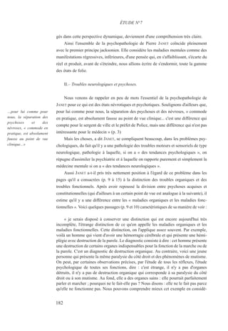 gés dans cette perspective dynamique, deviennent d'une compréhension très claire.
Ainsi l'ensemble de la psychopathologie de Pierre JANET coïncide pleinement
avec le premier principe jacksonien. Elle considère les maladies mentales comme des
manifestations régressives, inférieures, d'une pensée qui, en s'affaiblissant, s'écarte du
réel et produit, avant de s'éteindre, nous allions écrire de s'endormir, toute la gamme
des états de folie.
II.– Troubles neurologiques et psychoses.
Nous venons de rappeler en peu de mots l'essentiel de la psychopathologie de
JANET pour ce qui est des états névrotiques et psychotiques. Soulignons d'ailleurs que,
pour lui comme pour nous, la séparation des psychoses et des névroses, « commode
en pratique, est absolument fausse au point de vue clinique... c'est une différence qui
compte pour le sergent de ville et le préfet de Police, mais une différence qui n'est pas
intéressante pour le médecin » (p. 3)
Mais les choses, a dit JANET, se compliquent beaucoup, dans les problèmes psy-
chologiques, du fait qu'il y a une pathologie des troubles moteurs et sensoriels de type
neurologique, pathologie à laquelle, si on a « des tendances psychologiques », on
répugne d'assimiler la psychiatrie et à laquelle on rapporte purement et simplement la
médecine mentale si on a « des tendances neurologiques ».
Aussi JANET a-t-il pris très nettement position à l'égard de ce problème dans les
pages qu'il a consacrées (p. 9 à 15) à la distinction des troubles organiques et des
troubles fonctionnels. Après avoir repoussé la division entre psychoses acquises et
constitutionnelles (qui d'ailleurs à un certain point de vue est analogue à la suivante), il
estime qu'il y a une différence entre les « maladies organiques et les maladies fonc-
tionnelles ». Voici quelques passages (p. 9 et 10) caractéristiques de sa manière de voir :
« je serais disposé à conserver une distinction qui est encore aujourd'hui très
incomplète, l'étrange distinction de ce qu'on appelle les maladies organiques et les
maladies fonctionnelles. Cette distinction, on l'applique assez souvent. Par exemple,
voilà un homme qui vient d'avoir une hémorragie cérébrale et qui présente une hémi-
plégie avec destruction de la parole. Le diagnostic consiste à dire : cet homme présente
une destruction de certains organes indispensables pour la fonction de la marche ou de
la parole. C'est un diagnostic de destruction organique. Au contraire, voici une jeune
personne qui présente la même paralysie du côté droit et des phénomènes de mutisme.
On peut, par certaines observations précises, par l'étude de tous les réflexes, l'étude
psychologique de toutes ses fonctions, dire : c'est étrange, il n'y a pas d'organes
détruits, il n'y a pas de destruction organique qui corresponde à sa paralysie du côté
droit ou à son mutisme. Au fond, elle a des organes sains : elle pourrait parfaitement
parler et marcher ; pourquoi ne le fait-elle pas ? Nous disons : elle ne le fait pas parce
qu'elle ne fonctionne pas. Nous pouvons comprendre mieux cet exemple en considé-
ÉTUDE N°7
…pour lui comme pour
nous, la séparation des
psychoses et des
névroses, « commode en
pratique, est absolument
fausse au point de vue
clinique...»
182
 