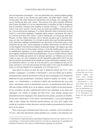 rant les instruments mécaniques : voici une automobile qui a marché pendant quelque
temps sur la route et qui, devant une petite pente, une pente légère, s'arrête : elle
n'avance plus. On a beau toucher des mécanismes, rien ne bouge ; il y a quelque chose
qui ne marche pas dans cette voiture. Vous pouvez avoir deux accidents différents,
deux formes d'accident et il est très important pour le chauffeur de faire le diagnostic
pour le traitement. Pourquoi cette machine ne marche-t-elle pas ? – Parce qu'elle est
cassée. Cela arrive souvent. Une des roues est cassée qui empêche les autres de rou-
ler ; c'est une destruction organique. Il va falloir démonter l'auto et rechercher la pièce
brisée il y a une lésion organique. Cependant, après examen, vous pouvez dire aussi il
n'y a rien de cassé dans cette voiture ; si elle ne marche pas, ce n'est pas par suite d'une
blessure, ni d'une rupture intérieure; elle ne marche pas parce que le réservoir d'es-
sence est vide, tout simplement. Ce n'est pas la même chose que l'accident précédent.
Cette distinction implique immédiatement une discussion. Cette notion que je viens
d'exprimer devant vous : lésion organique et troubles fonctionnels, est-elle bien clai-
re, bien logique? Cette distinction suppose un principe étrange : elle suppose que, dans
un être vivant et tout en même temps, il puisse y avoir des troubles graves sans aucu-
ne modification organique, ce qu'on appelait autrefois des troubles fonctionnels, ce
qu'on appelle maintenant troubles psychasthéniques. Tous ces troubles étaient compris
comme des troubles qui portent sur le principe spirituel, sur l'élément qui n'est pas
visible en nous. Or, cette conception est-elle aujourd'hui admissible? Est-il vrai que
dans les troubles fonctionnels du névropathe qui n'a pas d'altération cérébrale, il n'y ait
pas d'altération ailleurs ? je viens de vous dire qu'il y a des maladies de foie, de l'in-
testin, qu'il peut y avoir des intoxications de toute espèce, il n'y a pas de maladie sans
lésion, ce n'est pas logique de le soupçonner, et ce n'est pas exact » 1
Sans forcer les choses on peut dire que la distinction admise par JANET, entre
troubles « organiques » et troubles « fonctionnels », n'est rien d'autre que la distinc-
tion jacksonienne entre les dissolutions isolées de type neurologique et les dissolutions
uniformes de type psychiatrique. Seulement, lorsqu'on emploie ces termes « orga-
niques » et « fonctionnels », on obscurcit à plaisir une classification qui, sous cette
forme : dissolutions isolées ou dissolutions uniformes, est parfaitement claire. Dire en
effet que certains troubles de la vie de relation, certains troubles de nos mouvements,
de nos sensations, de notre comportement sont les uns organiques et les autres non
organiques c'est comme le souligne très bien JANET, assez étrange, puisque tous
dépendent de lésions organiques. Dire, pourrions-nous ajouter, que parmi ces troubles,
les uns sont « fonctionnels » et les autres « non fonctionnels », c'est se faire également
l'idée la plus étrange des fonctions psycho-motrices, car tous, qu'il s'agisse d'un
trouble de la motilité ou d'une obsession, sont des troubles qui perturbent les fonctions
de la vie de relation.
Nous croyons que la distinction que nous avons « exhumée » de la conception de
JACKSON, celle entre dissolutions isolées partielles (ou « locales ») des fonctions sen-
1. Cette dernière et importante phrase surprendrait étrangement tous ceux qui voyant en JANET un
« psychologue » ne peuvent pas même concevoir, et en tout cas, ignorent que sa conception non
seulement n'exclut pas, mais exige un conditionnement organique aux psychoses.
CONCEPTION ORGANO-DYNAMIQUE
…Sans forcer les choses
on peut dire que la dis-
tinction admise par
JANET, entre troubles
« organiques » et troubles
« fonctionnels », n'est
rien d'autre que la dis-
tinction jacksonienne
entre les dissolutions iso-
lées de type neurologique
et les dissolutions uni-
formes de type psychia-
trique…
183
 