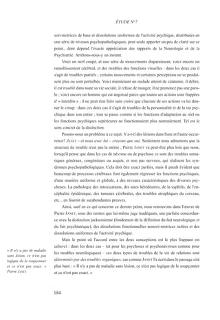 sori-motrices de base et dissolutions uniformes de l'activité psychique, distribuées en
une série de niveaux psychopathologiques, peut seule apporter un peu de clarté sur ce
point., dont dépend l'exacte appréciation des rapports de la Neurologie et de la
Psychiatrie. Arrêtons-nous-y un instant.
Voici un nerf coupé, et une série de mouvements disparaissent, voici encore un
ramollissement cérébral, et des troubles des fonctions visuelles : dans les deux cas il
s'agit de troubles partiels ; certains mouvements et certaines perceptions ne se produi-
sent plus ou sont perturbés. Voici maintenant un malade atteint de catatonie, il délire,
il est troublé dans toute sa vie sociale, il refuse de manger, il ne prononce pas une paro-
le ; voici encore un homme qui est angoissé parce que toutes ses actions sont frappées
d' « interdits » ; il ne peut rien faire sans croire que chacune de ses actions va lui don-
ner le croup : dans ces deux cas il s'agit de troubles de la personnalité et de la vie psy-
chique dans son entier ; tout se passe comme si les fonctions d'adaptation au réel ou
les fonctions psychiques supérieures ne fonctionnaient plus normalement. Tel est le
sens concret de la distinction.
Posons-nous un problème à ce sujet. Y a-t-il des lésions dans l'une et l'autre occur-
rence? JANET – et nous avec lui – croyons que oui. Seulement nous admettons que la
structure de trouble n'est pas la même ; Pierre JANET va peut-être plus loin que nous,
lorsqu'il pense que dans les cas de névrose ou de psychose ce sont des troubles soma-
tiques généraux, congénitaux ou acquis, et non pas nerveux, qui réalisent les syn-
dromes psychopathologiques. Cela doit être exact parfois, mais il paraît évident que
beaucoup de processus cérébraux font également régresser les fonctions psychiques,
d'une manière uniforme et globale, à des niveaux caractéristiques des diverses psy-
choses. La pathologie des intoxications, des tares héréditaires, de la syphilis, de l'en-
céphalite épidémique, des tumeurs cérébrales, des troubles atrophiques du cerveau,
etc... en fournit de surabondantes preuves.
Ainsi, sauf en ce qui concerne ce dernier point, nous retrouvons dans l'œuvre de
Pierre JANET, sous des termes que lui-même juge inadéquats, une parfaite concordan-
ce avec la distinction jacksonienne (fondement de la définition du fait neurologique et
du fait psychiatrique), des dissolutions fonctionnelles sensori-motrices isolées et des
dissolutions uniformes de l'activité psychique.
Mais le point où l'accord entre les deux conceptions est le plus frappant est
celui-ci : dans les deux cas – (et pour les psychoses et psychonévroses comme pour
les troubles neurologiques) – ces deux types de troubles de la vie de relations sont
déterminés par des troubles organiques, car comme JANET l'a écrit dans le passage cité
plus haut : « Il n'y a pas de maladie sans lésion, ce n'est pas logique de le soupçonner
et ce n'est pas exact. »
ÉTUDE N°7
« Il n'y a pas de maladie
sans lésion, ce n'est pas
logique de le soupçonner
et ce n'est pas exact. »
Pierre JANET.
184
 