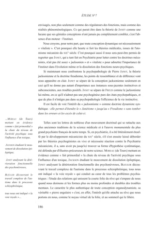 envisagés, non plus seulement comme des régulateurs des fonctions, mais comme des
réalités phénoménologiques. Ce qui parait être dans la théorie de JANET comme une
lacune que ses géniales conceptions n'ont jamais pu complètement combler, c'est l'ab-
sence d'un moteur : l'instinct.
Nous croyons, pour notre part, que toute conception dynamique est nécessairement
« vitaliste ». C'est pourquoi elle heurte si fort les théories médicales, issues de l'ato-
misme mécaniste du XIX° siècle. C'est pourquoi aussi il nous sera peut-être permis de
regretter que JANET, qui a tant fait en Psychiatrie pour lutter contre les doctrines méca-
nistes, n'ait pas été assez « jacksonien » et « vitaliste » pour admettre l'importance de
l'instinct dans l'évolution même et la dissolution des fonctions neuro-psychiques.
Si maintenant nous confrontons la psychopathologie de Pierre JANET, la théorie
jacksonienne et la doctrine freudienne, les points de ressemblance et de différence vont
nous apparaître en clair. JANET se sépare de la conception jacksonienne seulement en
ceci qu'il ne donne pas autant d'importance aux instances sous-jacentes instinctives et
subconscientes, aux troubles positifs. JANET se sépare de FREUD comme le jacksonisme
lui-même, en ce qu'il n'admet pas une psychogénèse pure des états psychopathiques, et
que de plus il n'intègre pas dans sa psychopathologie l'efficience de la vie instinctive.
Il est facile de voir l'intérêt du « jacksonisme » comme doctrine dynamiste syn-
thétique : elle permet d'étendre le « Janétisme » jusqu'au « Freudisme » sans tomber
dans les erreurs et les excès de celui-ci.
Telles sont les lettres de noblesse d'un mouvement doctrinal qui se rattache aux
plus anciennes traditions de la science médicale et à l'œuvre monumentale du plus
grand psychiatre français de notre temps. Si, en psychiatrie, il a été littéralement étouf-
fé par le développement mécaniciste du XIX° siècle, s'il s'est ensuite laissé déborder
par les théories psychogénistes en vive et nécessaire réaction contre la Psychiatrie
mécaniciste, il a, sans avoir pu jusqu'ici trouver sa forme d'hypothèse systématique,
été défendu par d'illustres précurseurs de notre science. MOREAU (de Tours) mettant en
évidence comme « fait primordial » la chute du niveau de l'activité psychique sous
l'influence d'un toxique, JACKSON étudiant le mouvement de dissolution épileptique,
JANET analysant la détérioration fonctionnelle des psychonévroses, BLEULER décou-
vrant le travail complexe de l'autisme dans le processus schizophrénique, tous nous
ont indiqué « la voie royale » qui conduit au cœur de tous les problèmes psychia-
triques : l'étude des relations qui unissent la courte folie du rêve qui s'empare de nous
quand nous dormons et les formes plus ou moins profondes et durables des troubles
mentaux. Le caractère le plus authentique de toute conception organodynamiste, sa
véritable « pierre angulaire » c'est, en effet, l'intérêt qu'elle attache au rêve que nous
portons en nous, comme le noyau virtuel de la folie, et au sommeil qui le libère.
ÉTUDE N°7
…MOREAU (de Tours)
mettant en évidence
comme « fait primordial »
la chute du niveau de
l'activité psychique sous
l'influence d'un toxique,
JACKSON étudiant le mou-
vement de dissolution épi-
leptique,
JANET analysant la dété-
rioration fonctionnelle
des psychonévroses,
BLEULER découvrant le
travail complexe de l'au-
tisme dans le processus
schizophrénique,
tous nous ont indiqué « la
voie royale »…
186
 