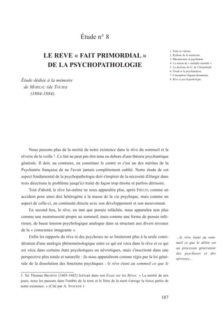 Étude n° 8
LE REVE « FAIT PRIMORDIAL »
DE LA PSYCHOPATHOLOGIE
Étude dédiée à la mémoire
de MOREAU (de TOURS)
(1804-1884).
Nous passons plus de la moitié de notre existence dans le rêve du sommeil et la
rêverie de la veille 1. Ce fait ne peut pas être tenu en dehors d'une théorie psychiatrique
générale. Il doit, au contraire, en constituer le centre et c'est un des mérites de la
Psychiatrie française de ne l'avoir jamais complètement oublié. Notre étude de cet
aspect fondamental de la psychopathologie doit s'inspirer de la nécessité d'élargir dans
trois directions le problème jusqu'ici traité de façon trop étroite et parfois dérisoire.
Tout d'abord, le rêve lui-même ne nous apparaîtra plus, après FREUD, comme un
accident pour ainsi dire hétérogène à la masse de la vie psychique, mais comme un
aspect de celle-ci, en continuité directe avec son développement et son mouvement.
En second lieu, le rêve, en tant que pensée relâchée, nous apparaîtra non plus
comme une monstruosité propre au sommeil, mais comme une forme de pensée infé-
rieure, de basse tension psychologique analogue dans sa structure aux divers niveaux
de la « conscience imageante ».
Enfin les rapports du rêve et des psychoses ne se limiteront plus à la seule consi-
dération d'une analogie phénoménologique entre ce qui est vécu dans le rêve et ce qui
est vécu dans certains états psychotiques ou névrotiques, mais s'inscriront dans une
perspective plus totale et naturelle : ils nous apparaîtront comme régis par la loi géné-
rale de la dissolution des fonctions psychiques : le rêve étant au sommeil ce que le
1. Sir Thomas BROWNE (1605-1682) écrivait dans son Essai sur les Rêves: « La moitié de nos
jours, nous les passons dans l'ombre de la terre et le frère de la mort s'arroge la tierce partie de
notre existence. » (Cité par A. STOCKER )
1. Folie et valeurs.
2. Rythme de la médecine.
3. Mécanicisme et psychiatrie.
4. La notion de « maladie mentale ».
5. La doctrine de G. de Clérambault.
6. Freud et la psychanalyse.
7. Conception Organo-dynamiste.
8. Rêve et psychopathologie.
…le rêve étant au som-
meil ce que le délire est
au processus générateur
des psychoses et des
névroses…
187
 