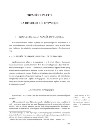 PREMIÈRE PARTIE
LA DISSOLUTION HYPNIQUE
I. – STRUCTURE DE LA PENSÉE DU SOMMEIL.
Nous étudierons tout d'abord la pensée des phases marginales du sommeil et le
rêve. Nous montrerons ensuite le prolongement du rêve dans la vie de la veille. Enfin
nous étudierons les principales conceptions théoriques appliquées à l'explication du
rêve.
A. – LA PENSÉE DES PHASES MARGINALES DU SOMMEIL.
L'endormissement (phase « hypnagogique ») et le réveil (phase « hypnopom-
pique ») constituent les états liminaires de la dissolution hypnique 1. Leur brièveté –
particulièrement pour le réveil, – l'amnésie qui les recouvre ou le peu d'intérêt qui s'y
attache pour la conscience du dormeur, en train de se détacher de la réalité ou de s'y
rattacher, expliquent la carence d'études systématiques et approfondies dont nous dis-
posons sur ces points d'importance majeure. Il y aurait une étude très importante à
entreprendre sur ce sujet. La phase hypnagogique a été plus étudiée que la phase de
réveil ; nous devons signaler pourtant un travail intéressant sur la phase de réveil, celui
de Martin GROTIAHN 2.
1. – La conscience hypnagogique.
Nous devons à J.-P. SARTRE, une des meilleures analyses de la conscience hypna-
gogique :
« Me voici donc le tronc fléchi, les muscles relâchés, les yeux clos, couché sur le
côté ; je me sens paralysé par une sorte d'autosuggestion ; je ne peux plus suivre mes
pensées : elles se laissent absorber par une foule d'impressions qui les détournent et
les fascinent, ou bien encore elles stagnent ou se répètent indéfiniment. A chaque ins-
1. Nous n'insistons pas ici sur la physiologie de l'état hypnagogique et notamment sur les études
de l'école de PAVLOV. Nous signalons à ce sujet une analyse psychophysiologique de LAWRENCE,
S. KUBIE et S. MARGOLIN (American Journal of Psych., 1944).
2. Martin GROTIAHN, Ueber selbstbeobachtung beim Erwachen, « Zeit. f. Neuro », 1932.
…Nous devons à J.-P.
SARTRE, une des
meilleures analyses de
la conscience hypnago-
gique : la conscience
captive …
189
 