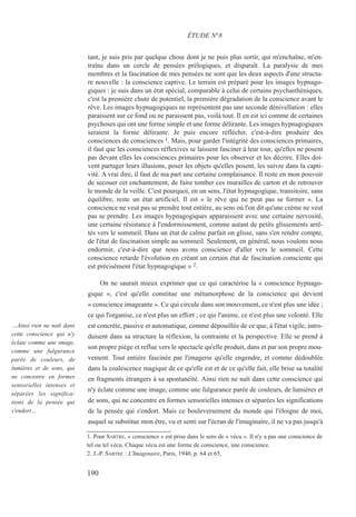 tant, je suis pris par quelque chose dont je ne puis plus sortir, qui m'enchaîne, m'en-
traîne dans un cercle de pensées prélogiques, et disparaît. La paralysie de mes
membres et la fascination de mes pensées ne sont que les deux aspects d'une structu-
re nouvelle : la conscience captive. Le terrain est préparé pour les images hypnago-
giques : je suis dans un état spécial, comparable à celui de certains psychasthéniques,
c'est la première chute de potentiel, la première dégradation de la conscience avant le
rêve. Les images hypnagogiques ne représentent pas une seconde dénivellation : elles
paraissent sur ce fond ou ne paraissent pas, voilà tout. Il en est ici comme de certaines
psychoses qui ont une forme simple et une forme délirante. Les images hypnagogiques
seraient la forme délirante. Je puis encore réfléchir, c'est-à-dire produire des
consciences de consciences 1. Mais, pour garder l'intégrité des consciences primaires,
il faut que les consciences réflexives se laissent fasciner à leur tour, qu'elles ne posent
pas devant elles les consciences primaires pour les observer et les décrire. Elles doi-
vent partager leurs illusions, poser les objets qu'elles posent, les suivre dans la capti-
vité. A vrai dire, il faut de ma part une certaine complaisance. Il reste en mon pouvoir
de secouer cet enchantement, de faire tomber ces murailles de carton et de retrouver
le monde de la veille. C'est pourquoi, en un sens, l'état hypnagogique, transitoire, sans
équilibre, reste un état artificiel. Il est « le rêve qui ne peut pas se former ». La
conscience ne veut pas se prendre tout entière, au sens où l'on dit qu'une crème ne veut
pas se prendre. Les images hypnagogiques apparaissent avec une certaine nervosité,
une certaine résistance à l'endormissement, comme autant de petits glissements arrê-
tés vers le sommeil. Dans un état de calme parfait on glisse, sans s'en rendre compte,
de l'état de fascination simple au sommeil. Seulement, en général, nous voulons nous
endormir, c'est-à-dire que nous avons conscience d'aller vers le sommeil. Cette
conscience retarde l'évolution en créant un certain état de fascination consciente qui
est précisément l'état hypnagogique » 2.
On ne saurait mieux exprimer que ce qui caractérise la « conscience hypnago-
gique », c'est qu'elle constitue une métamorphose de la conscience qui devient
« conscience imageante ». Ce qui circule dans son mouvement, ce n'est plus une idée ;
ce qui l'organise, ce n'est plus un effort ; ce qui l'anime, ce n'est plus une volonté. Elle
est concrète, passive et automatique, comme dépouillée de ce que, à l'état vigile, intro-
duisent dans sa structure la réflexion, la contrainte et la perspective. Elle se prend à
son propre piège et reflue vers le spectacle qu'elle produit, dans et par son propre mou-
vement. Tout entière fascinée par l'imagerie qu'elle engendre, et comme dédoublée
dans la coalescence magique de ce qu'elle est et de ce qu'elle fait, elle brise sa totalité
en fragments étrangers à sa spontanéité. Ainsi rien ne naît dans cette conscience qui
n'y éclate comme une image, comme une fulgurance parée de couleurs, de lumières et
de sons, qui ne concentre en formes sensorielles intenses et séparées les significations
de la pensée qui s'endort. Mais ce bouleversement du monde qui l'éloigne de moi,
auquel se substitue mon être, vu et senti sur l'écran de l'imaginaire, il ne va pas jusqu'à
1. Pour SARTRE, « conscience » est prise dans le sens de « vécu ». Il n'y a pas une conscience de
tel ou tel vécu. Chaque vécu est une forme de conscience, une conscience.
2. J.-P. SARTRE : L'Imaginaire, Paris, 1940, p. 64 et 65.
ÉTUDE N°8
…Ainsi rien ne naît dans
cette conscience qui n'y
éclate comme une image,
comme une fulgurance
parée de couleurs, de
lumières et de sons, qui
ne concentre en formes
sensorielles intenses et
séparées les significa-
tions de la pensée qui
s'endort…
190
 