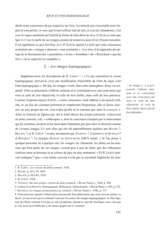 abolir toute conscience du jeu auquel je me livre. Le miracle qui s'accomplit reste fra-
gile et à ma portée. Je sens que le merveilleux naît de moi, et si je m'y abandonne, c'est
avec le vague sentiment qu'il prend la forme de mon désir de rêve. C'est en ce sens que
Igor A. CARUSO parle de ces images comme de tentatives pour rêver (Traumversuche).
C'est également ce qu'a fort bien vu J.-P. SARTRE quand il a écrit que cette conscience
enchaînée aux « images » demeure « mal enchaînée ». A ce titre, il la rapproche davan-
tage de la fascination des « paréidolies » et des « Gestalten » du « Rorschach » que du
rêve « où la captivité est complète ».
2. – Les images hypnagogiques.
Rappelons-nous les descriptions de B. LEROY 1 : « Ce qui caractérise la vision
hypnagogique, écrivait-il, c'est une modification d'ensemble de l'état du sujet, c'est
l'état hypnagogique ». De fait, les images vivent, dans cette atmosphère, d'une vie ori-
ginale. Elles se présentent, s'offrent, naissent et se constituent avec une conscience qui
n'est ni celle de leur objectivité, ni celle de leur réalité, mais celle de leur présence.
Comme l'exprime encore SARTRE, « notre conscience vient adhérer à un muscle relâ-
ché, et, au lieu de constater purement et simplement l'hypotonus, elle se laisse char-
mer au sens propre par lui, c'est-à-dire qu'elle ne le constate pas, mais le consacre ».
Ainsi se forment les figures qui, sur le fond obscur des écrans sensoriels, s'inscrivent
en traits concrets, vifs, « esthésiques », dont la conscience s'empare par le mouvement
qui les constitue, les pose et les saisit dans l'opération par quoi elles se dressent comme
de vivantes images, Ce sont elles qui ont été admirablement étudiées par MAURY 2,
DELAGE 3, et B. LEROY 4 et plus récemment par TOURNAY 5, LHERMITTE et SIGWALD 6
et ROUQUES 7. Le marquis HARVEY DE SAINT-DENIS (1867) notait: « Si l'on pense à
quelque personne ou à quelque site, les visages, les vêtements, les arbres ou les mai-
sons qui font partie de ces images, cessent peu à peu de n'être que des silhouettes
confuses pour se dessiner et se colorer de plus en plus nettement. » Et B. LEROY pou-
vait souligner 8 que « c'est même souvent à cela que se reconnaît l'approche du som-
1. B. LEROY : Les visions du demi-sommeil, 1926.
2. MAURY, p. 42 à 79, 1865.
3. DELAGE, p. 68 à 85, 1920.
4. B. LEROY, 1926.
5. TOURNAY, Sur mes propres visions du demi-sommeil, « Revue Neuro », 1944, p. 209.
6. LHERMITTE et SIGWALD, Hypnagogisme, Hallucinose, Hallucinations, « Revue Neuro », 1941, p. 225.
7. ROUQUES, Les images prémonitoires au sommeil, « Revue Neuro », 1946, p. 371.
8. Nous pouvons signaler l'observation personnelle d'un phénomène que nous n'avons jamais vu
décrit : je suis averti que le sommeil vient par la couleur des images hypnagogiques. Si elles figu-
rent des fleurs colorées c'est que je vais m'endormir. Quand ce sont des feuillages verts c'est que
je vais avoir de la difficulté à me laisser gagner par le sommeil.
RÊVE ET PSYCHOPATHOLOGIE
…les images (…) se pré-
sentent, s'offrent, nais-
sent et se constituent
avec une conscience qui
n'est ni celle de leur
objectivité, ni celle de
leur réalité, mais celle de
leur présence…
191
 