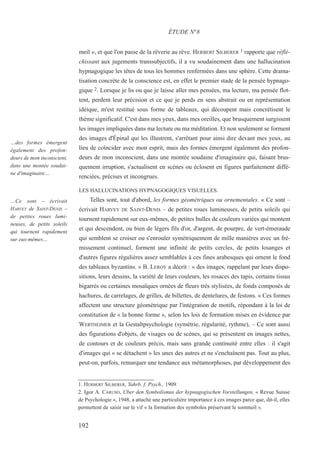 meil », et que l'on passe de la rêverie au rêve. HERBERT SILBERER 1 rapporte que réflé-
chissant aux jugements transsubjectifs, il a vu soudainement dans une hallucination
hypnagogique les têtes de tous les hommes renfermées dans une sphère. Cette drama-
tisation concrète de la conscience est, en effet le premier stade de la pensée hypnago-
gique 2. Lorsque je lis ou que je laisse aller mes pensées, ma lecture, ma pensée flot-
tent, perdent leur précision et ce que je perds en sens abstrait ou en représentation
idéique, m'est restitué sous forme de tableaux, qui découpent mais concrétisent le
thème significatif. C'est dans mes yeux, dans mes oreilles, que brusquement surgissent
les images impliquées dans ma lecture ou ma méditation. Et non seulement se forment
des images d'Épinal qui les illustrent, s'arrêtant pour ainsi dire devant mes yeux, au
lieu de coïncider avec mon esprit, mais des formes émergent également des profon-
deurs de mon inconscient, dans une montée soudaine d'imaginaire qui, faisant brus-
quement irruption, s'actualisent en scènes ou éclosent en figures parfaitement diffé-
renciées, précises et incongrues.
LES HALLUCINATIONS HYPNAGOGIQUES VISUELLES.
Telles sont, tout d'abord, les formes géométriques ou ornementales. « Ce sont –
écrivait HARVEY DE SAINT-DENIS – de petites roues lumineuses, de petits soleils qui
tournent rapidement sur eux-mêmes, de petites bulles de couleurs variées qui montent
et qui descendent, ou bien de légers fils d'or, d'argent, de pourpre, de vert-émeraude
qui semblent se croiser ou s'enrouler symétriquement de mille manières avec un fré-
missement continuel, forment une infinité de petits cercles, de petits losanges et
d'autres figures régulières assez semblables à ces fines arabesques qui ornent le fond
des tableaux byzantins. » B. LEROY a décrit : « des images, rappelant par leurs dispo-
sitions, leurs dessins, la variété de leurs couleurs, les rosaces des tapis, certains tissus
bigarrés ou certaines mosaïques ornées de fleurs très stylisées, de fonds composés de
hachures, de carrelages, de grilles, de billettes, de dentelures, de festons. » Ces formes
affectent une structure géométrique par l'intégration de motifs, répondant à la loi de
constitution de « la bonne forme », selon les lois de formation mises en évidence par
WERTHEIMER et la Gestaltpsychologie (symétrie, régularité, rythme), – Ce sont aussi
des figurations d'objets, de visages ou de scènes, qui se présentent en images nettes,
de contours et de couleurs précis, mais sans grande continuité entre elles : il s'agit
d'images qui « se détachent » les unes des autres et ne s'enchaînent pas. Tout au plus,
peut-on, parfois, remarquer une tendance aux métamorphoses, par développement des
1. HERBERT SILBERER, Yahrb. f. Psych., 1909.
2. Igor A. CARUSO, Uber den Symbolismus der hypnagogischen Vorstellungen, « Revue Suisse
de Psychologie », 1948, a attaché une particulière importance à ces images parce que, dit-il, elles
permettent de saisir sur le vif « la formation des symboles préservant le sommeil ».
ÉTUDE N°8
…Ce sont – écrivait
HARVEY de SAINT-DENIS –
de petites roues lumi-
neuses, de petits soleils
qui tournent rapidement
sur eux-mêmes…
192
…des formes émergent
également des profon-
deurs de mon inconscient,
dans une montée soudai-
ne d'imaginaire…
 