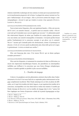 relations matérielles et plastiques de leur contenu et comme par un jeu purement inter-
ne de transformation progressive de la forme. La plupart des auteurs insistent sur l'as-
pect « hallucinosique » de ces images : elles se présentent comme des images « ciné-
matographiques » devant le sujet qui s'endort et assiste à leur spectacle (TOURNAY,
LHERMITTE, ROUQUES).
LES HALLUCINATIONS HYPNAGOGIQUES DE L'OUÏE.
Tout en étant moins fréquentes, elles sont également banales. « Elles ont souvent,
dit B. LEROY, un caractère musical..., et parfois aussi un caractère verbal. » MAURY
avait noté qu'il s'entendait assez souvent appeler par son nom 1. Ce phénomène paraît
être relativement fréquent, de même que l'audition de courtes phrases, prononcées
avec une netteté, une sonorité remarquables et étonnantes. A tel point qu'elles brisent
parfois l'enchantement de la conscience assoupie et qui glisse vers le sommeil.
MAURY 2 raconte qu'il s'entendit parler très distinctement, comme s'il prononçait un
discours. L'écho de la lecture paraît un phénomène plus observable qu'on ne le signa-
le généralement : le texte en retentit aux oreilles 3.
LES HALLUCINATIONS GUSTATIVES ET OLFACTIVES.
Elles sont beaucoup plus rares. C'est encore MAURY qui en donne quelques
exemples personnels 4.
LES HALLUCINATIONS CÉNESTHÉSIQUES.
Elles sont très fréquentes, et notamment les sensations de chute ou d'élévation, ou
encore des impressions kinesthésiques bizarres, des paresthésies ou cénestopathies
ineffables qui n'affluent à la conscience que sous forme d'images métaphoriques
confuses à tonalité agréable ou pénible le plus souvent ineffables.
3. – Troubles du langage.
L'alexie et la paraphasie sont des phénomènes aisément observables dans l'endor-
missement et le réveil. Il est assez facile de se surprendre parler intérieurement un lan-
gage complètement incohérent. Mais l'étude analytique de ces faits est pleine de diffi-
cultés, car il s'agit là de troubles très brefs, fugaces, et qui requièrent des troubles de la
conscience, incompatibles avec leur observation et même leur notation. Il semble que
l'étude classique de KRAEPELIN sur les troubles du langage dans le rêve 5 puisse fort
bien s'appliquer aux formes d'expression verbale de la pensée hypnagogique ou hyp-
1. MAURY : ibidem, p. 65.
2. MAURY : ibidem, p. 146-147.
3. CH. DURAND, L'Écho de la Pensée, Thèse, Paris, 1939. [NdÉ : Rééd. : L'Harmattan, Paris,1998].
4. MAURY : ibidem, p. 74 à 76.
5. KRAEPELIN, Ueber Sprachstörungen im Traume, Psych. Arbeiten, 1910.
RÊVE ET PSYCHOPATHOLOGIE
… l'audition de courtes
phrases, prononcées avec
une netteté, une sonorité
remarquables et éton-
nantes…
193
 