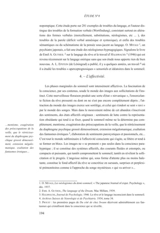 nopompique. Cette étude porte sur 281 exemples de troubles du langage, et l'auteur dis-
tingue des troubles de la formation verbale (Wortfindung), consistant surtout en altéra-
tions des formes verbales (morcellement, substitutions, néologismes, etc ... ), des
troubles de la parole (déficit verbal amnésique et syntaxique), et enfin des troubles
sémantiques ou du schématisme de la pensée sous-jacent au langage. O. MIYAGI 1, un
psychiatre japonais, a fait une étude des néologismes hypnagogiques. Signalons le livre
de Emil A. GUTHEIL 2 sur le langage du rêve et le travail d' HALBWACHS 3 (1946) qui est
revenu récemment sur le langage onirique sans que son étude nous apporte rien de bien
nouveau. A. L. EPSTEIN (de Léningrad) a publié, il y a quelques années, un travail 4 où
il a étudié les troubles « aperceptognosiques » sensoriels et idéatoires dans le sommeil.
4. – L'affectivité.
Les phases marginales du sommeil sont intensément affectives. La fascination de
la conscience, par ses contenus, soude le monde des images aux sollicitations de l'ins-
tinct. Cette merveilleuse floraison produit une sorte d'état « nirvanique », l'ensorcelan-
te fiction du rêve pressenti ou dont on ne s'est pas encore complètement dépris ; l'at-
traction du monde des images exerce son sortilège, et celui qui s'endort se sent « ravi »
par le monde des songes. Mais dans le mouvement même de cet abandon s'inscrivent
des sentiments, des états affectifs originaux : sentiments de lutte contre la représenta-
tion obsédante qui tend à se fixer, quand le sommeil même ne la détermine pas com-
plètement, mentisme, exagération des préoccupations de la veille, que le rétrécissement
du diaphragme psychique grossit démesurément, extension mégalomanique, exaltation
des fantasmes érotiques 5, élaboration de sentiments paroxystiques et passionnels, etc...
C'est tout le monde subliminaire à l'affectivité consciente qui s'agite, se libère et tend à
se former en blocs. Les images ne « se prennent » pas seules dans la conscience para-
hypnique ; il se constitue des systèmes affectifs, des courants fluides et estompés, ou
compacts et puissants, qui tantôt compromettent le sommeil, tantôt en révèlent la solli-
citation et le progrès. L'angoisse même qui, sous forme d'attente plus ou moins hale-
tante, constitue le fond affectif du rêve se concrétise en sursauts, surprises et perplexi-
té prémonitoires comme à l'approche du songe mystérieux « qui va arriver »...
1. O. MIYAGI, Les néologismes du demi-sommeil, « The japanese Journal of exper. Psychology »,
déc. 1937.
2. EMIL A. GUTHEIL, The language of the Dream, Mac Millam, 1939.
3. HALBWACHS, Journal de Psychologie, 1946. Le rêve et le langage inconscient dans le sommeil.
4. Archives Suisses de Neurologie et de Psychiatrie, 1934, tome 34.
5. PROUST : les premières pages de Du côté de chez Swann décrivent admirablement ces fan-
tasmes qui cristallisent dans la conscience qui se réveille.
ÉTUDE N°8
…mentisme, exagération
des préoccupations de la
veille, que le rétrécisse-
ment du diaphragme psy-
chique grossit démesuré-
ment, extension mégalo-
manique, exaltation des
fantasmes érotiques…
194
 