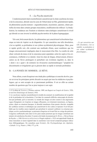 5. – La Psycho-motricité.
L'endormissement étant essentiellement caractérisé par la chute synchrone du tonus
et de la conscience, déroule sous les yeux de l'observateur un film, généralement rapide,
de phénomènes psycho-moteurs : engourdissements, myoclonies, spasmes, chutes par-
tielles du tonus dans certains groupes musculaires, modification des réflexes'. La brady-
kinésie, les tendances aux fixations et itérations stato-cinétiques caractérisent le réveil
qui déroule en sens inverse la mélodie psycho-motrice de la phase hypnagogique.
Tels sont, brièvement décrits, les phénomènes qui caractérisent la dissolution hyp-
nique en train de s'opérer ou de disparaître. Ce qui caractérise une telle dissolution,
c'est sa rapidité, sa profondeur et son rythme nycthéméral physiologique. Mais, pour
si rapide qu'elle soit, elle contient une multitude d'états, aussi nombreux que les
images nécessairement impliquées dans le mouvement d'un film. La courbe de cette
chute verticale du tonus et de la conscience peut cependant, selon les sujets et les cir-
constances, s'infléchir et se ralentir. Ainsi les états de fatigue, d'énervement, d'intoxi-
cation ou de fièvre prolongent et perturbent son évolution régulière et, dans le
« demi » ou « quart » de sommeil, les rêvasseries cauchemardesques 2 peuplent les
discontinuités et irrégularités qui se glissent dans sa rapide et normale profondeur.
B. – LA PENSÉE DU SOMMEIL. LE RÊVE.
Nous allons, avant d'esquisser une étude plus synthétique et concrète du rêve, pas-
ser en revue les principaux points discutés ou acquis par tous les médecins et psycho-
logues, qui se sont occupés de ce passionnant problème. Il est en effet un certain
nombre de questions que l'on se pose toujours à son sujet.
1. Cf. la thèse de TOURNAY, L'Homme endormi, 1909, son Rapport au Congrès de Genève, 1926,
et son livre Séméiologie du Sommeil, 1934.
2. Le cauchemar exprime essentiellement le trouble du sommeil, les modifications de la rapidité
et de la profondeur de la dissolution. C'est dans les sommeils difficiles entrecoupés de dissolu-
tion peu profonde, qu'il se rencontre. Le monde des images est alors soumis à une angoissante
vague d'imaginaire où s'exprime en images effrayantes, en événement monstrueux, en figures,
scènes, objets ou situations baroques, le désordre tumultueux d'une pensée chavirée, incapable
des synthèses sereines et mélodiques qui caractérisent le rêve calme et reposant. Il est fort pro-
bable que les troubles neuro-végétatifs qui perturbent le sommeil confèrent à sa structure psy-
chique, au rêve cauchemardesque, sa puissance d'angoisse en livrant l'être au vertige des pulsions.
L'angoisse conflictuelle entre dans le rêve pour autant justement que les images constituent une
tentative de satisfaction d'un désir. Ce point a été étudie récemment par G. DUBAL, « Revue Suisse
de Psycho. », 1948. KOURETAS et SCOURAS (« Progrès médical », 1933) ont approfondi l'étude du
tonus musculaire et neuro-végétatif dans le cauchemar. Leur travail comprend quelques indica-
tions bibliographiques. On consultera aussi SCHMIDT, Die Psychopathologie des Alpdrücks.
« Zeitsch. f. d. g. Neuro », 1944, 177, p. 84.
RÊVE ET PSYCHOPATHOLOGIE
…Ce qui caractérise une
telle dissolution, c'est sa
rapidité, sa profondeur et
son rythme nycthéméral
physiologique…
195
 