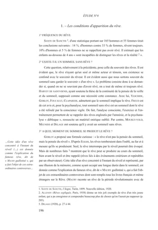 1. – Les conditions d'apparition du rêve.
1° FRÉQUENCE DU RÊVE.
SANTE DE SANCTIS 1, d'une statistique portant sur 165 hommes et 55 femmes tirait
les conclusions suivantes : 14 %, d'hommes contre 33 % de femmes, rêvent toujours.
10% d'hommes et 5 % de femmes ne se rappellent pas avoir rêvé. Il estimait que les
enfants au-dessous de 4 ans « sont incapables de distinguer les rêves et la réalité 2 ».
2° EXISTE-T-IL UN SOMMEIL SANS RÊVE ?
Cette question, relativement à la précédente, pose celle du souvenir des rêves. Il est
évident que, le rêve n'ayant qu'un seul et même acteur et témoin, son existence se
confond avec le souvenir du rêveur. Il est évident aussi que nous sortons souvent du
sommeil sans garder le souvenir « d'un rêve ». Le problème consiste donc à se deman-
der si, quand on ne se souvient pas d'avoir rêvé, on a tout de même et toujours rêvé.
HARVEY DE SAINT-DENIS, ayant soutenu la thèse de la continuité de la pensée de la veille
et du sommeil, supposait comme une nécessité cette constance. Avec lui, VASCHIDE,
GOBLOT, FOUCAULT, CLAPAREDE, admettent que le sommeil implique le rêve. FREUD est
de cet avis et, pour la psychanalyse, tout sommeil sans rêve est un sommeil dont le rêve
a été refoulé par la conscience vigile. De fait, l'analyse consciente, l'exercice et l'en-
traînement permettent de se rappeler des rêves engloutis par l'amnésie, et la psychana-
lyse « débloque », ressuscite un matériel onirique oublié. Par contre, MOURLY-VOLD,
MEUNIER et DELAGE ont soutenu qu'il y avait un sommeil sans rêves.
3° A QUEL MOMENT DU SOMMEIL SE PRODUIT LE RÊVE ?
GOBLOT a proposé une formule curieuse : « le rêve n'est pas la pensée du sommeil,
mais la pensée du réveil ». D'après EGGER, les rêves tomberaient dans l'oubli, au fur et à
mesure qu'ils se produisent. Seul, le rêve interrompu par le réveil pourrait être évoqué.
Mais de nombreux faits 3 montrent que le rêve peut se produire au cours du sommeil,
bien avant le réveil et être rappelé (rêves liés à des événements extérieurs et repérables
par un observateur). Cette idée d'un rêve concentré à l'instant du réveil et représenté, par
une illusion de la mémoire, comme ayant occupé une longue durée dans le sommeil, est
donnée comme l'explication du fameux rêve, dit de « MAURY guillotiné », qui a fait l'ob-
jet de ces extraordinaires controverses dont sont remplis tous les livres français et même
étrangers sur le Rêve. (MAURY raconte un rêve de la période révolutionnaire avec de
1. SANTE DE SANCTIS, I Sogni, Turin, 1899. Nouvelle édition, 1920.
2. ALLENDY (Rêves expliqués, Paris, 1938) donne un très joli exemple de rêve d'un très jeune
enfant, qui a pu enregistrer et comprendre beaucoup plus de choses qu'on l'aurait pu supposer (p.
205).
3. DELAGE (1920), p. 27 à 44.
ÉTUDE N°8
…Cette idée d'un rêve
concentré à l'instant du
réveil (…) est donnée
comme l'explication du
fameux rêve, dit de
« MAURY guillotiné », qui
a fait l'objet de ces extra-
ordinaires controverses…
196
 