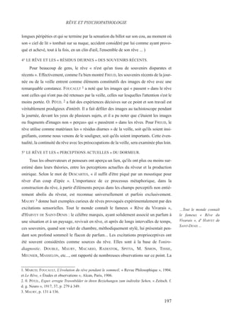 longues péripéties et qui se termine par la sensation du billot sur son cou, au moment où
son « ciel de lit » tombait sur sa nuque, accident considéré par lui comme ayant provo-
qué et achevé, tout à la fois, en un clin d'œil, l'ensemble de son rêve ... )
4° LE RÊVE ET LES « RÉSIDUS DIURNES » DES SOUVENIRS RÉCENTS.
Pour beaucoup de gens, le rêve « n'est qu'un tissu de souvenirs disparates et
récents ». Effectivement, comme l'a bien montré FREUD, les souvenirs récents de la jour-
née ou de la veille entrent comme éléments constitutifs des images de rêve avec une
remarquable constance. FOUCAULT 1 a noté que les images qui « passent » dans le rêve
sont celles qui n'ont pas été retenues par la veille, celles sur lesquelles l'attention s'est le
moins portée. O. PÖTZL 2 a fait des expériences décisives sur ce point et son travail est
véritablement prodigieux d'intérêt. Il a fait défiler des images au tachistoscope pendant
la journée, devant les yeux de plusieurs sujets, et il a pu noter que c'étaient les images
ou fragments d'images non « perçus» qui « passèrent » dans les rêves. Pour FREUD, le
rêve utilise comme matériaux les « résidus diurnes » de la veille, soit qu'ils soient insi-
gnifiants, comme nous venons de le souligner, soit qu'ils soient importants. Cette éven-
tualité, la continuité du rêve avec les préoccupations de la veille, sera examinée plus loin.
5° LE RÊVE ET LES « PERCEPTIONS ACTUELLES » DU DORMEUR.
Tous les observateurs et penseurs ont aperçu un lien, qu'ils ont plus ou moins sur-
estimé dans leurs théories, entre les perceptions actuelles du rêveur et la production
onirique. Selon le mot de DESCARTES, « il suffit d'être piqué par un moustique pour
rêver d'un coup d'épée ». L'importance de ce processus métaphorique, dans la
construction du rêve, à partir d'éléments perçus dans les champs perceptifs non entiè-
rement abolis du rêveur, est reconnue universellement et parfois exclusivement.
MAURY 3 donne huit exemples curieux de rêves provoqués expérimentalement par des
excitations sensorielles. Tout le monde connaît le fameux « Rêve du Vivarais »,
d'HARVEY DE SAINT-DENIS : le célèbre marquis, ayant solidement associé un parfum à
une situation et à un paysage, revivait en rêve, et après de longs intervalles de temps,
ces souvenirs, quand son valet de chambre, méthodiquement stylé, lui présentait pen-
dant son profond sommeil le flacon de parfum... Les excitations proprioceptives ont
été souvent considérées comme sources du rêve. Elles sont à la base de l'oniro-
diagnostic. DOUBLE, MAURY, MACARIO, RADESTOK, SPITTA, M. SIMON, TISSIE,
MEUNIER, MASSELON, etc..., ont rapporté de nombreuses observations sur ce point. La
1. MARCEL FOUCAULT, L'évolution du rêve pendant le sommeil, « Revue Philosophique », 1904.
et Le Rêve, « Études et observations », Alcan, Paris, 1906.
2. 0. PÖTZL, Exper. erregte Trawnbilder in ihren Beziehungen zum indirekte Sehen, « Zeitsch. f.
d. g. Neuro », 1917, 37, p. 279 à 349.
3. MAURY, p. 131 à 136.
RÊVE ET PSYCHOPATHOLOGIE
…Tout le monde connaît
le fameux « Rêve du
Vivarais », d' HARVEY de
SAINT-DENIS ...
197
 