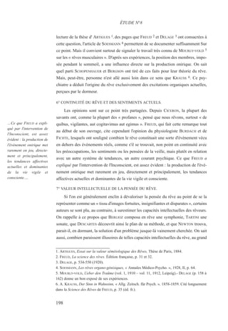 lecture de la thèse d' ARTIGUES 1, des pages que FREUD 2 et DELAGE 3 ont consacrées à
cette question, l'article de SOESMANN 4 permettent de se documenter suffisamment Sur
ce point. Mais il convient surtout de signaler le travail très connu de MOURLY-VOLD 5
sur les « rêves musculaires ». D'après ses expériences, la position des membres, impo-
sée pendant le sommeil, a une influence directe sur la production onirique. On sait
quel parti SCHOPENHAUER et BERGSON ont tiré de ces faits pour leur théorie du rêve.
Mais, peut-être, personne n'est allé aussi loin dans ce sens que KRAUSS 6. Ce psy-
chiatre a déduit l'origine du rêve exclusivement des excitations organiques actuelles,
perçues par le dormeur.
6° CONTINUITÉ DU RÊVE ET DES SENTIMENTS ACTUELS.
Les opinions sont sur ce point très partagées. Depuis CICERON, la plupart des
savants ont, comme la plupart des « profanes », pensé que nous rêvons, surtout « de
quibus, vigilantes, aut cogitavimus aut egimus ». FREUD, qui fait cette remarque tout
au début de son ouvrage, cite cependant l'opinion du physiologiste BURDACH et de
FICHTE, lesquels ont souligné combien le rêve constituait une sorte d'événement vécu
en dehors des événements réels, comme s'il se trouvait, non point en continuité avec
les préoccupations, les sentiments ou les pensées de la veille, mais plutôt en relation
avec un autre système de tendances, un autre courant psychique. Ce que FREUD a
expliqué par l'intervention de l'Inconscient, est assez évident : la production de l'évé-
nement onirique met rarement en jeu, directement et principalement, les tendances
affectives actuelles et dominantes de la vie vigile et consciente.
7° VALEUR INTELLECTUELLE DE LA PENSÉE DU RÊVE.
Si l'on est généralement enclin à dévaloriser la pensée du rêve au point de se la
représenter comme un « tissu d'images fortuites, insignifiantes et disparates », certains
auteurs se sont plu, au contraire, à surestimer les capacités intellectuelles des rêveurs.
On rappelle à ce propos que BERLIOZ composa en rêve une symphonie, TARTINI une
sonate, que DESCARTES découvrit ainsi le plan de sa méthode, et que NEWTON trouva,
parait-il, en dormant, la solution d'un problème jusque-là vainement cherchée. On sait
aussi, combien paraissent illusoires de telles capacités intellectuelles du rêve, au grand
1. ARTIGUES, Essai sur la valeur séméiologique des Rêves, Thèse de Paris, 1884.
2. FREUD, La science des rêves. Édition française, p. 31 et 32.
3. DELAGE, p. 534-550 (1920).
4. SOESMANN, Les rêves organo-génisiques, « Annales Médico-Psycho. », 1928, Il, p. 64.
5. MOURLY-VOLD, Ueber den Traüme (vol. 1, 1910 – vol. 11, 1912, Leipzig).- DELAGE (p. 158 à
162) donne un bon exposé de ses expériences.
6. A. KRAUSS, Der Sinn in Wahnsinn, « Allg. Zeitsch. für Psych. », 1858-1859. Cité longuement
dans la Science des Rêves de FREUD, p. 35 (éd. fr.).
ÉTUDE N°8
…Ce que FREUD a expli-
qué par l'intervention de
l'Inconscient, est assez
évident : la production de
l'événement onirique met
rarement en jeu, directe-
ment et principalement,
les tendances affectives
actuelles et dominantes
de la vie vigile et
consciente.…
198
 
