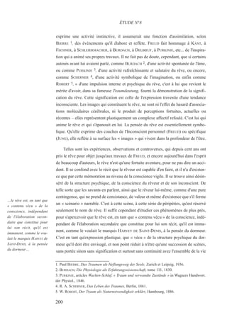 exprime une activité instinctive, il assumerait une fonction d'assimilation, selon
BJERRE 1, des événements qu'il élabore et reflète. FREUD fait hommage à KANT, à
FECHNER, à SCHLEIERMACHER, à BURDACH, à DELBŒUF, à PURKINJE, etc... de l'inspira-
tion qui a animé ses propres travaux. Il ne fait pas de doute, cependant, que si certains
auteurs avant lui avaient parlé, comme BURDACH 2, d'une activité spontanée de l'âme,
ou comme PURKINJE 3, d'une activité rafraîchissante et salutaire du rêve, ou encore,
comme SCHERNER 4, d'une activité symbolique de l'imagination, ou enfin comme
ROBERT 5, « d'une impulsion interne et psychique du rêve, c'est à lui que revient le
mérite d'avoir, dans sa fameuse Traumdeutung, fourni la démonstration de la signifi-
cation du rêve. Cette signification est celle de l'expression travestie d'une tendance
inconsciente. Les images qui constituent le rêve, ne sont ni l'effet du hasard d'associa-
tions moléculaires cérébrales, ni le produit de perceptions fortuites, actuelles ou
récentes – elles représentent plastiquement un complexe affectif refoulé. C'est lui qui
anime le rêve et qui s'épanouit en lui. La pensée du rêve est essentiellement symbo-
lique. Qu'elle exprime des couches de l'Inconscient personnel (FREUD) ou spécifique
(JUNG), elle reflète à sa surface les « images » qui vivent dans la profondeur de l'être.
Telles sont les expériences, observations et controverses, qui depuis cent ans ont
pris le rêve pour objet jusqu'aux travaux de FREUD, et encore aujourd'hui dans l'esprit
de beaucoup d'auteurs, le rêve n'est qu'une fortuite aventure, pour ne pas dire un acci-
dent. Il se confond avec le récit que le rêveur est capable d'en faire, et il n'a d'existen-
ce que par cette mémoration au niveau de la conscience vigile. Il se trouve ainsi désin-
séré de la structure psychique, de la conscience du rêveur et de son inconscient. De
telle sorte que les savants en parlent, ainsi que le rêveur lui-même, comme d'une pure
contingence, qui ne prend de consistance, de valeur et même d'existence que s'il forme
un « scénario » narrable. C'est à cette scène, à cette série de péripéties, qu'est réservé
seulement le nom de rêve. Il suffit cependant d'étudier ces phénomènes de plus près,
pour s'apercevoir que le rêve est, en tant que « contenu vécu » de la conscience, indé-
pendant de l'élaboration secondaire que constitue pour lui son récit, qu'il est imma-
nent, comme le voulait le marquis HARVEY DE SAINT-DENIS, à la pensée du dormeur.
C'est en tant qu'expression plastique, que « vécu » de la structure psychique du dor-
meur qu'il doit être envisagé, et non point réduit à n'être qu'une succession de scènes,
sans portée sinon sans signification et surtout sans continuité avec l'ensemble de la vie
1. Paul BJERRE, Das Traumen als Heflungsweg der Seele, Zurich et Leipzig, 1936.
2. BURDACH, Die Physiologie als Erfahrungswissenschaft, tome 111, 1830.
3. PURKINJE, articles Wachen-Schlaf, « Traum und verwandte Zustände » in Wagners Handwort.
der Physiol., 1846.
4. R. A. SCHERNER, Das Leben des Traumes, Berlin, 1861.
5. W. ROBERT, Der Traum als Naturnotwendigkeit erklärt, Hambourg, 1886.
ÉTUDE N°8
…le rêve est, en tant que
« contenu vécu » de la
conscience, indépendant
de l'élaboration secon-
daire que constitue pour
lui son récit, qu'il est
immanent, comme le vou-
lait le marquis HARVEY de
SAINT-DENIS, à la pensée
du dormeur…
200
 