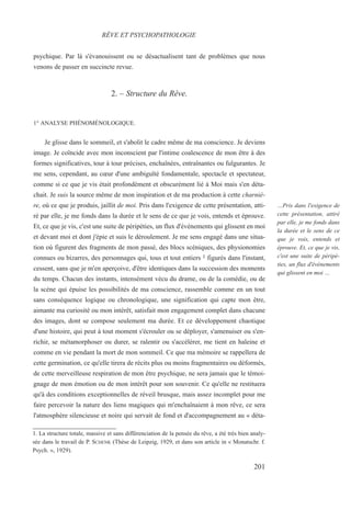 psychique. Par là s'évanouissent ou se désactualisent tant de problèmes que nous
venons de passer en succincte revue.
2. – Structure du Rêve.
1° ANALYSE PHÉNOMÉNOLOGIQUE.
Je glisse dans le sommeil, et s'abolit le cadre même de ma conscience. Je deviens
image. Je coïncide avec mon inconscient par l'intime coalescence de mon être à des
formes significatives, tour à tour précises, enchaînées, entraînantes ou fulgurantes. Je
me sens, cependant, au cœur d'une ambiguïté fondamentale, spectacle et spectateur,
comme si ce que je vis était profondément et obscurément lié à Moi mais s'en déta-
chait. Je suis la source même de mon inspiration et de ma production à cette charniè-
re, où ce que je produis, jaillit de moi. Pris dans l'exigence de cette présentation, atti-
ré par elle, je me fonds dans la durée et le sens de ce que je vois, entends et éprouve.
Et, ce que je vis, c'est une suite de péripéties, un flux d'événements qui glissent en moi
et devant moi et dont j'épie et suis le déroulement. Je me sens engagé dans une situa-
tion où figurent des fragments de mon passé, des blocs scéniques, des physionomies
connues ou bizarres, des personnages qui, tous et tout entiers 1 figurés dans l'instant,
cessent, sans que je m'en aperçoive, d'être identiques dans la succession des moments
du temps. Chacun des instants, intensément vécu du drame, ou de la comédie, ou de
la scène qui épuise les possibilités de ma conscience, rassemble comme en un tout
sans conséquence logique ou chronologique, une signification qui capte mon être,
aimante ma curiosité ou mon intérêt, satisfait mon engagement complet dans chacune
des images, dont se compose seulement ma durée. Et ce développement chaotique
d'une histoire, qui peut à tout moment s'écrouler ou se déployer, s'amenuiser ou s'en-
richir, se métamorphoser ou durer, se ralentir ou s'accélérer, me tient en haleine et
comme en vie pendant la mort de mon sommeil. Ce que ma mémoire se rappellera de
cette germination, ce qu'elle tirera de récits plus ou moins fragmentaires ou déformés,
de cette merveilleuse respiration de mon être psychique, ne sera jamais que le témoi-
gnage de mon émotion ou de mon intérêt pour son souvenir. Ce qu'elle ne restituera
qu'à des conditions exceptionnelles de réveil brusque, mais assez incomplet pour me
faire percevoir la nature des liens magiques qui m'enchaînaient à mon rêve, ce sera
l'atmosphère silencieuse et noire qui servait de fond et d'accompagnement au « déta-
1. La structure totale, massive et sans différenciation de la pensée du rêve, a été très bien analy-
sée dans le travail de P. SCHENK (Thèse de Leipzig, 1929, et dans son article in « Monatschr. f.
Psych. », 1929).
RÊVE ET PSYCHOPATHOLOGIE
…Pris dans l'exigence de
cette présentation, attiré
par elle, je me fonds dans
la durée et le sens de ce
que je vois, entends et
éprouve. Et, ce que je vis,
c'est une suite de péripé-
ties, un flux d'événements
qui glissent en moi …
201
 