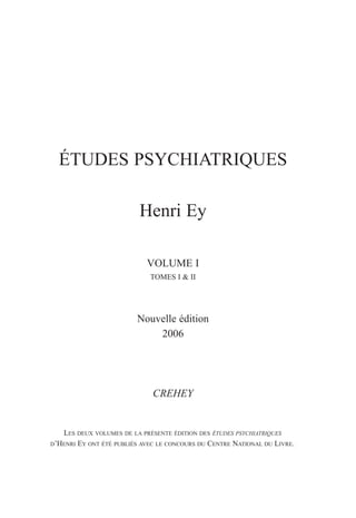 ÉTUDES PSYCHIATRIQUES
Henri Ey
VOLUME I
TOMES I & II
Nouvelle édition
2006
CREHEY
LES DEUX VOLUMES DE LA PRÉSENTE ÉDITION DES ÉTUDES PSYCHIATRIQUES
D’HENRI EY ONT ÉTÉ PUBLIÉS AVEC LE CONCOURS DU CENTRE NATIONAL DU LIVRE.
 