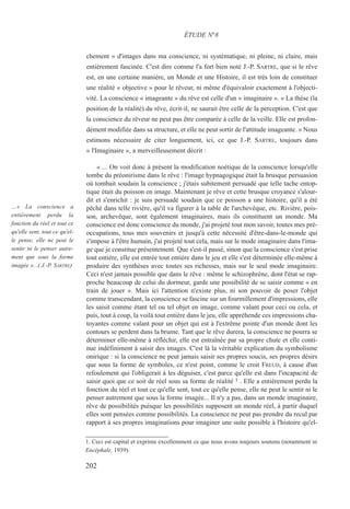 chement » d'images dans ma conscience, ni systématique, ni pleine, ni claire, mais
entièrement fascinée. C'est dire comme l'a fort bien noté J.-P. SARTRE, que si le rêve
est, en une certaine manière, un Monde et une Histoire, il est très loin de constituer
une réalité « objective » pour le rêveur, ni même d'équivaloir exactement à l'objecti-
vité. La conscience « imageante » du rêve est celle d'un « imaginaire ». « La thèse (la
position de la réalité) du rêve, écrit-il, ne saurait être celle de la perception. C'est que
la conscience du rêveur ne peut pas être comparée à celle de la veille. Elle est profon-
dément modifiée dans sa structure, et elle ne peut sortir de l'attitude imageante. » Nous
estimons nécessaire de citer longuement, ici, ce que J.-P. SARTRE, toujours dans
« l'Imaginaire », a merveilleusement décrit :
« ... On voit donc à présent la modification noétique de la conscience lorsqu'elle
tombe du préonirisme dans le rêve : l'image hypnagogique était la brusque persuasion
où tombait soudain la conscience ; j'étais subitement persuadé que telle tache entop-
tique était du poisson en image. Maintenant je rêve et cette brusque croyance s'alour-
dit et s'enrichit : je suis persuadé soudain que ce poisson a une histoire, qu'il a été
pêché dans telle rivière, qu'il va figurer à la table de l'archevêque, etc. Rivière, pois-
son, archevêque, sont également imaginaires, mais ils constituent un monde. Ma
conscience est donc conscience du monde, j'ai projeté tout mon savoir, toutes mes pré-
occupations, tous mes souvenirs et jusqu'à cette nécessité d'être-dans-le-monde qui
s'impose à l'être humain, j'ai projeté tout cela, mais sur le mode imaginaire dans l'ima-
ge que je constitue présentement. Que s'est-il passé, sinon que la conscience s'est prise
tout entière, elle est entrée tout entière dans le jeu et elle s'est déterminée elle-même à
produire des synthèses avec toutes ses richesses, mais sur le seul mode imaginaire.
Ceci n'est jamais possible que dans le rêve : même le schizophrène, dont l'état se rap-
proche beaucoup de celui du dormeur, garde une possibilité de se saisir comme « en
train de jouer ». Mais ici l'attention n'existe plus, ni son pouvoir de poser l'objet
comme transcendant, la conscience se fascine sur un fourmillement d'impressions, elle
les saisit comme étant tel ou tel objet en image, comme valant pour ceci ou cela, et
puis, tout à coup, la voilà tout entière dans le jeu, elle appréhende ces impressions cha-
toyantes comme valant pour un objet qui est à l'extrême pointe d'un monde dont les
contours se perdent dans la brume. Tant que le rêve durera, la conscience ne pourra se
déterminer elle-même à réfléchir, elle est entraînée par sa propre chute et elle conti-
nue indéfiniment à saisir des images. C'est là la véritable explication du symbolisme
onirique : si la conscience ne peut jamais saisir ses propres soucis, ses propres désirs
que sous la forme de symboles, ce n'est point, comme le croit FREUD, à cause d'un
refoulement qui l'obligerait à les déguiser, c'est parce qu'elle est dans l'incapacité de
saisir quoi que ce soit de réel sous sa forme de réalité 1 . Elle a entièrement perdu la
fonction du réel et tout ce qu'elle sent, tout ce qu'elle pense, elle ne peut le sentir ni le
penser autrement que sous la forme imagée... Il n'y a pas, dans un monde imaginaire,
rêve de possibilités puisque les possibilités supposent un monde réel, à partir duquel
elles sont pensées comme possibilités. La conscience ne peut pas prendre du recul par
rapport à ses propres imaginations pour imaginer une suite possible à l'histoire qu'el-
1. Ceci est capital et exprime excellemment ce que nous avons toujours soutenu (notamment in
Encéphale, 1939).
ÉTUDE N°8
…« La conscience a
entièrement perdu la
fonction du réel et tout ce
qu'elle sent, tout ce qu'el-
le pense, elle ne peut le
sentir ni le penser autre-
ment que sous la forme
imagée »...( J.-P. SARTRE)
202
 