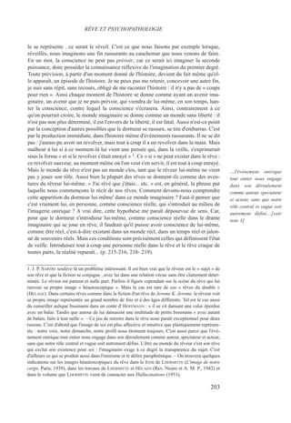 le se représente . ce serait le réveil. C'est ce que nous faisons par exemple lorsque,
réveillés, nous imaginons une fin rassurante au cauchemar que nous venons de faire.
En un mot, la conscience ne peut pas prévoir, car ce serait ici imaginer la seconde
puissance, donc posséder la connaissance réflexive de l'imagination du premier degré.
Toute prévision, à partir d'un moment donné de l'histoire, devient du fait même qu'el-
le apparaît, un épisode de l'histoire. Je ne peux pas me retenir, concevoir une autre fin,
je suis sans répit, sans recours, obligé de me raconter l'histoire : il n'y a pas de « coups
pour rien ». Ainsi chaque moment de l'histoire se donne comme ayant un avenir ima-
ginaire, un avenir que je ne puis prévoir, qui viendra de lui-même, en son temps, han-
ter la conscience, contre lequel la conscience s'écrasera. Ainsi, contrairement à ce
qu'on pourrait croire, le monde imaginaire se donne comme un monde sans liberté : il
n'est pas non plus déterminé, il est l'envers de la liberté, il est fatal. Aussi n'est-ce point
par la conception d'autres possibles que le dormeur se rassure, se tire d'embarras. C'est
par la production immédiate, dans l'histoire même d'événements rassurants. Il ne se dit
pas : j'aurais pu avoir un revolver, mais tout à coup il a un revolver dans la main. Mais
malheur à lui si à ce moment-là lui vient une pensée qui, dans la veille, s'exprimerait
sous la forme « et si le revolver s'était enrayé » 1. Ce « si » ne peut exister dans le rêve :
ce revolver sauveur, au moment même où l'on veut s'en servir, il est tout à coup enrayé.
Mais le monde du rêve n'est pas un monde clos, tant que le rêveur lui-même ne vient
pas y jouer son rôle. Aussi bien la plupart des rêves se donnent-ils comme des aven-
tures du rêveur lui-même. « J'ai rêvé que j'étais... etc. » est, en général, la phrase par
laquelle nous commençons le récit de nos rêves. Comment devons-nous comprendre
cette apparition du dormeur lui-même' dans ce monde imaginaire ? Faut-il penser que
c'est vraiment lui, en personne, comme conscience réelle, qui s'introduit au milieu de
l'imagerie onirique ? A vrai dire, cette hypothèse me paraît dépourvue de sens. Car,
pour que le dormeur s'introduise lui-même, comme conscience réelle dans le drame
imaginaire qui se joue en rêve, il faudrait qu'il puisse avoir conscience de lui-même,
comme être réel, c'est-à-dire existant dans un monde réel, dans un temps réel et jalon-
né de souvenirs réels. Mais ces conditions sont précisément celles qui définissent l'état
de veille. Introduisez tout à coup une personne réelle dans le rêve et le rêve craque de
toutes parts, la réalité reparaît... (p. 215-216, 218- 219).
1. J. P. SARTRE soulève là un problème intéressant. Il est bien vrai que le rêveur est le « sujet » de
son rêve et que la fiction se conjugue , avec lui dans une relation vécue sans être clairement déter-
minée. Le rêveur est partout et nulle part. Parfois il figure cependant sur la scène du rêve qui lui
renvoie sa propre image « héautoscopique ». Mais le cas est rare de ces « rêves du double »
(DELAGE). Dans certains rêves comme dans la fiction d'un rêve de Jerome K. Jerome, le rêveur voit
sa propre image représentée un grand nombre de fois et à des âges différents. Tel est le cas aussi
du conseiller aulique Inssmann dans un conte d' HOFFMANN : « il se vit dansant une valse éperdue
avec un balai. Tandis que autour de lui dansaient une multitude de petits Inssmann « avec autant
de balais, faits à leur taille ». – Ce jeu de miroirs dans le rêve nous paraît exceptionnel pour deux
raisons. C'est d'abord que l'image de soi est plus affective et intuitive que plastiquement représen-
tée : notre voix, notre démarche, notre profil nous étonnent toujours. C'est aussi parce que l'évé-
nement onirique tout entier nous engage dans son déroulement comme auteur, spectateur et acteur,
sans que notre rôle central et vague soit autrement défini. L'être au monde du rêveur c'est son rêve
qui exclut son existence pour soi : l'imaginaire exige à ce degré la transparence du sujet. C'est
d'ailleurs ce qui se produit aussi dans l'onirisme et le délire paraphrénique. – On trouvera quelques
indications sur les images héautoscopiqucs du rêve dans le livre de LHERMITTE (L'image de notre
corps, Paris, 1939), dans les travaux de LHERMITTE et HÉCAEN (Rev. Neuro et A. M. P., 1942) et
dans le volume que LHERMITTE vient de consacrer aux Hallucinations (1951).
RÊVE ET PSYCHOPATHOLOGIE
…l'événement onirique
tout entier nous engage
dans son déroulement
comme auteur, spectateur
et acteur, sans que notre
rôle central et vague soit
autrement défini…[voir
note 1]
203
 