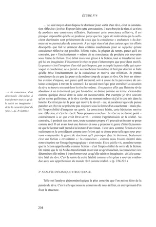 ... Le seul moyen dont dispose le dormeur pour sortir d'un rêve, c'est la constata-
tion réflexive : je rêve. Et pour faire cette constatation, il n'est besoin de rien, si ce n'est
de produire une conscience réflexive. Seulement cette conscience réflexive, il est
presque impossible qu'elle se produise parce que les types de motivation qui la solli-
citent d'ordinaire sont précisément de ceux que la conscience « enchantée » du dor-
meur ne se permet plus de concevoir. A ce sujet rien n'est plus curieux que les efforts
désespérés que fait le dormeur dans certains cauchemars pour se rappeler qu'une
conscience réflexive est possible. Efforts vains, la plupart du temps, parce qu'il est
contraint, par « l'enchantement » même de sa conscience, de produire ces souvenirs
sous forme de fiction. Il se débat mais tout glisse à la fiction, tout se transforme mal-
gré lui en imaginaire. Finalement le rêve ne peut s'interrompre que pour deux motifs.
Le premier c'est l'irruption d'un réel qui s'impose, par exemple la peur réelle qui a pro-
voqué le cauchemar, se « prend » au cauchemar lui-même et finit par devenir si forte
qu'elle brise l'enchantement de la conscience et motive une réflexion. Je prends
conscience de ce que j'ai peur et du même coup de ce que je rêve. Ou bien un stimu-
lus externe s'impose, soit parce qu'il surprend, soit à cause de la persistance de cer-
taines consignes à travers le sommeil. Le second motif qui peut entraîner la cessation
du rêve se trouve souvent dans le rêve lui-même : il se peut en effet que l'histoire rêvée
aboutisse à un événement qui, par lui-même, se donne comme un terme, c'est-à-dire
comme quelque chose dont la suite est inconcevable. Par exemple je rêve souvent
qu'on va me guillotiner, et le rêve s'arrête au moment même où j'ai le cou pris dans la
lunette. Ce n'est pas ici la peur qui motive le réveil – car, si paradoxal que cela puisse
paraître, ce rêve ne se présente pas toujours sous la forme d'un cauchemar – mais plu-
tôt l'impossibilité d'imaginer un après. La conscience hésite, cette hésitation motive
une réflexion, et c'est le réveil. Nous pouvons conclure : le rêve ne se donne point –
contrairement à ce que croit DESCARTES – comme l'appréhension de la réalité. Au
contraire, il perdrait tout son sens, toute sa nature propre s'il pouvait un instant se poser
comme réel. Il est avant tout une histoire et nous y prenons le genre d'intérêt passion-
né que le lecteur naïf prend à la lecture d'un roman. Il est vécu comme fiction et c'est
seulement en le considérant comme une fiction qui se donne pour telle que nous pou-
vons comprendre le genre de réactions qu'il provoque chez le dormeur. Seulement
c'est une fiction « envoûtante » : la conscience – comme nous l'avons montré dans
notre chapitre sur l'image hypnagogique - s'est nouée. Et ce qu'elle vit, en même temps
que la fiction appréhendée comme fiction – c'est l'impossibilité de sortir de la fiction.
De même que le roi Midas transformait en or tout ce qu'il touchait, la conscience s'est
déterminée elle-même à transformer tout ce qu'elle saisit en imaginaire : de là le carac-
tère fatal du rêve. C'est la saisie de cette fatalité comme telle qu'on a souvent confon-
due avec une appréhension du monde rêvé comme réalité. » (p. 224-225.)
2° ANALYSE DYNAMIQUE STRUCTURALE.
Telle est l'analyse phénoménologique la plus concrète que l'on puisse faire de la
pensée du rêve. C'est à elle que nous ne cesserons de nous référer, en entreprenant d'en
fixer la structure.
ÉTUDE N°8
…« la conscience s'est
déterminée elle-même à
transformer tout ce qu'el-
le saisit en imaginaire :
de là le caractère fatal du
rêve.»…(J.-P. SARTRE)
204
 