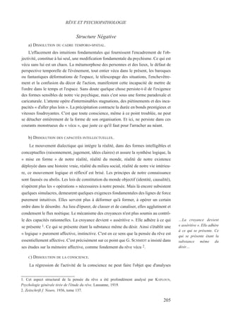 Structure Négative
a) DISSOLUTION DU CADRE TEMPORO-SPATIAL.
L'effacement des intuitions fondamentales qui fournissent l'encadrement de l'ob-
jectivité, constitue à lui seul, une modification fondamentale du psychisme. Ce qui est
vécu sans lui est un chaos. La métamorphose des personnes et des lieux, le défaut de
perspective temporelle de l'événement, tout entier vécu dans le présent, les baroques
ou fantastiques déformations de l'espace, le télescopage des situations, l'enchevêtre-
ment et la confusion du décor de l'action, manifestent cette incapacité de mettre de
l'ordre dans le temps et l'espace. Sans doute quelque chose persiste-t-il de l'exigence
des formes sensibles de notre vie psychique, mais c'est sous une forme paradoxale et
caricaturale. L'attente opère d'interminables stagnations, des piétinements et des inca-
pacités « d'aller plus loin ». La précipitation contracte la durée en bonds prestigieux et
vitesses foudroyantes. C'est que toute conscience, même à ce point troublée, ne peut
se détacher entièrement de la forme de son organisation. Et ici, ne persiste dans ces
courants monstrueux du « vécu », que juste ce qu'il faut pour l'arracher au néant.
b) DISSOLUTION DES CAPACITÉS INTELLECTUELLES..
Le mouvement dialectique qui intègre la réalité, dans des formes intelligibles et
conceptuelles (raisonnement, jugement, idées claires) et assure la synthèse logique, la
« mise en forme » de notre réalité, réalité du monde, réalité de notre existence
déployée dans une histoire vraie, réalité du milieu social, réalité de notre vie intérieu-
re, ce mouvement logique et réflexif est brisé. Les principes de notre connaissance
sont faussés ou abolis. Les lois de constitution du monde objectif (identité, causalité),
n'opèrent plus les « opérations » nécessaires à notre pensée. Mais là encore subsistent
quelques simulacres, demeurent quelques exigences fondamentales des lignes de force
purement intuitives. Elles servent plus à déformer qu'à former, à opérer un certain
ordre dans le désordre. Au lieu d'épurer, de classer et de canaliser, elles agglutinent et
condensent le flux noétique. Le mécanisme des croyances n'est plus soumis au contrô-
le des capacités rationnelles. La croyance devient « asséritive ». Elle adhère à ce qui
se présente 1. Ce qui se présente étant la substance même du désir. Ainsi s'établit une
« logique » purement affective, instinctive. C'est en ce sens que la pensée du rêve est
essentiellement affective. C'est précisément sur ce point que G. SCHMIDT a insisté dans
ses études sur la mémoire affective, comme fondement du rêve vécu 2.
C) DISSOLUTION DE LA CONSCIENCE.
La régression de l'activité de la conscience ne peut faire l'objet que d'analyses
1. Cet aspect structural de la pensée du rêve a été profondément analysé par KAPLOUN,
Psychologie générale tirée de l'étude du rêve, Lausanne, 1919.
2. Zeitschrift f. Neuro, 1936, tome 137.
RÊVE ET PSYCHOPATHOLOGIE
…La croyance devient
« asséritive ». Elle adhère
à ce qui se présente. Ce
qui se présente étant la
substance même du
désir…
205
 