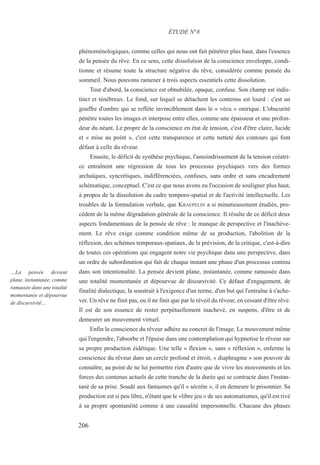 phénoménologiques, comme celles qui nous ont fait pénétrer plus haut, dans l'essence
de la pensée du rêve. En ce sens, cette dissolution de la conscience enveloppe, condi-
tionne et résume toute la structure négative du rêve, considérée comme pensée du
sommeil. Nous pouvons ramener à trois aspects essentiels cette dissolution.
Tout d'abord, la conscience est obnubilée, opaque, confuse. Son champ est indis-
tinct et ténébreux. Le fond, sur lequel se détachent les contenus est lourd : c'est un
gouffre d'ombre qui se reflète invinciblement dans le « vécu » onirique. L'obscurité
pénètre toutes les images et interpose entre elles, comme une épaisseur et une profon-
deur du néant. Le propre de la conscience en état de tension, c'est d'être claire, lucide
et « mise au point », c'est cette transparence et cette netteté des contours qui font
défaut à celle du rêveur.
Ensuite, le déficit de synthèse psychique, l'amoindrissement de la tension créatri-
ce entraînent une régression de tous les processus psychiques vers des formes
archaïques, syncrétiques, indifférenciées, confuses, sans ordre et sans encadrement
schématique, conceptuel. C'est ce que nous avons eu l'occasion de souligner plus haut,
à propos de la dissolution du cadre temporo-spatial et de l'activité intellectuelle. Les
troubles de la formulation verbale, que KRAEPELIN a si minutieusement étudiés, pro-
cèdent de la même dégradation générale de la conscience. Il résulte de ce déficit deux
aspects fondamentaux de la pensée de rêve : le manque de perspective et l'inachève-
ment. Le rêve exige comme condition même de sa production, l'abolition de la
réflexion, des schèmes temporaux-spatiaux, de la prévision, de la critique, c'est-à-dire
de toutes ces opérations qui engagent notre vie psychique dans une perspective, dans
un ordre de subordination qui fait de chaque instant une phase d'un processus continu
dans son intentionalité. La pensée devient plane, instantanée, comme ramassée dans
une totalité momentanée et dépourvue de discursivité. Ce défaut d'engagement, de
finalité dialectique, la soustrait à l'exigence d'un terme, d'un but qui l'entraîne à s'ache-
ver. Un rêve ne finit pas, ou il ne finit que par le réveil du rêveur, en cessant d'être rêve.
Il est de son essence de rester perpétuellement inachevé, en suspens, d'être et de
demeurer un mouvement virtuel.
Enfin la conscience du rêveur adhère au concret de l'image. Le mouvement même
qui l'engendre, l'absorbe et l'épuise dans une contemplation qui hypnotise le rêveur sur
sa propre production éidétique. Une telle « flexion », sans « réflexion », enferme la
conscience du rêveur dans un cercle profond et étroit, « diaphragme » son pouvoir de
connaître, au point de ne lui permettre rien d'autre que de vivre les mouvements et les
forces des contenus actuels de cette tranche de la durée qui se contracte dans l'instan-
tané de sa prise. Soudé aux fantasmes qu'il « sécrète », il en demeure le prisonnier. Sa
production est si peu libre, n'étant que le «libre jeu » de ses automatismes, qu'il est rivé
à sa propre spontanéité comme à une causalité impersonnelle. Chacune des phases
ÉTUDE N°8
…La pensée devient
plane, instantanée, comme
ramassée dans une totalité
momentanée et dépourvue
de discursivité…
206
 
