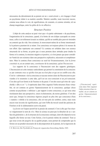 nécessaires du déroulement de sa pensée est un « court-circuit », où s'engage à fond
un psychisme réduit à sa matière sensible. Matière sensible, toute traversée encore,
comme nous allons le voir, de significations, de courants, et comme orientée, tel un
champ magnétique, entre les pôles de la vie affective.
Structure Positive
L'objet de cette analyse ne peut viser que « la partie subsistante » du psychisme,
l'organisation de la conscience, quand, à la limite de son éclipse syncopale ou coma-
teuse, celle-ci est tellement écrasée ou réduite, qu'elle ne semble plus pouvoir étreindre
ou contenir que du vide. Son existence, le mouvement même de sa forme intentionnel-
le la préserve pourtant de ce néant. Une conscience est toujours pleine à la mesure de
son effort. Que représente son contenu? Ce contenu est solidaire dans son essence
structurale de sa forme, au point que si nous prenons deux attitudes pour étudier la
forme et le contenu, la structure négative et positive, ce n'est jamais que pour considé-
rer l'unité de son existence dans une perspective explicative, nécessaire et complémen-
taire. Mais le contenu d'une conscience au seuil de l'évanouissement, c'est la forme
constituée et, en un certain sens, constituante de la conscience, qu'est l'Inconscient.
Les rapports de la conscience à l'Inconscient sont des rapports génétiques.
L'Inconscient est cette instance antécédente qui permet la constitution de la conscien-
ce par contraste avec ce qu'elle n'est pas ou n'est plus et qui est en conflit avec elle.
C'est le « substratum » de la conscience et aucune notion claire de l'Inconscient ne par-
viendra à le soustraire à cette idée, qu'il est un sous-conscient et un pré-conscient.
C'est dire qu'il est formé et de l'instinct et du passé. C'est dire aussi qu'à titre de « psy-
choïde » (BLEULER 1 ), il représente dans l'être organisé l'infra-structure d'une virtua-
lité, où est contenu en germe l'épanouissement de la conscience, quelque chose
comme un psychisme « inférieur », par rapport à notre conscience, ce qui nous situe
résolument dans une perspective, sinon évolutionniste, du moins génétiste. C'est dire
aussi que, lorsque la conscience régresse jusqu'à ne plus être que conscience d'une
« matière » rebelle à la conscience, elle est tout près de sombrer, certes, mais reste
encore tout investie de significations, qui sont l'effet du travail sourd des pulsions de
l'instinct et de la sédimentation active du passé.
La fiction est l'aspect positif de la pensée du sommeil. C'est à elle que l'on réser-
ve vulgairement le nom de rêve. Mais la science ne peut pas la détacher de sa « sur-
face de génération », de la structure de la conscience onirique, dont elle dépend et avec
laquelle elle forme un tout. Cette fiction, c'est la pensée même du sommeil. Tout ce
que nous avons dit jusqu'ici de sa qualité propre, nous permet de comprendre que la
fiction est un produit nécessaire de la décomposition de la pensée, de la régression de
1. E. BLEULER, Die Psychoïde als Prinzip der organischen Entwicklung, Berlin, 1925.
RÊVE ET PSYCHOPATHOLOGIE
…[l'inconscient] repré-
sente dans l'être organisé
l'infra-structure d'une vir-
tualité, où est contenu en
germe l'épanouissement
de la conscience…
207
 