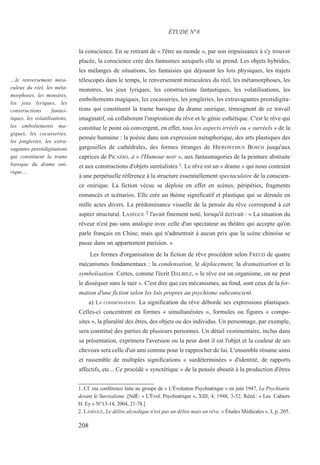 la conscience. En se retirant de « l'être au monde », par son impuissance à s'y trouver
placée, la conscience crée des fantasmes auxquels elle se prend. Les objets hybrides,
les mélanges de situations, les fantaisies qui déjouent les lois physiques, les trajets
télescopés dans le temps, le renversement miraculeux du réel, les métamorphoses, les
monstres, les jeux lyriques, les constructions fantastiques, les volatilisations, les
emboîtements magiques, les cocasseries, les jongleries, les extravagantes prestidigita-
tions qui constituent la trame baroque du drame onirique, témoignent de ce travail
imaginatif, où collaborent l'inspiration du rêve et le génie esthétique. C'est le rêve qui
constitue le point où convergent, en effet, tous les aspects irréels ou « surréels » de la
pensée humaine : la poésie dans son expression métaphorique, des arts plastiques des
gargouilles de cathédrales, des formes étranges de HIERONYMUS BOSCH jusqu'aux
caprices de PICASSO, à « l'Humour noir », aux fantasmagories de la peinture abstraite
et aux constructions d'objets surréalistes 1. Le rêve est un « drame » qui nous contraint
à une perpétuelle référence à la structure essentiellement spectaculaire de la conscien-
ce onirique. La fiction vécue se déploie en effet en scènes, péripéties, fragments
romancés et scénarios. Elle crée un thème significatif et plastique qui se déroule en
mille actes divers. La prédominance visuelle de la pensée du rêve correspond à cet
aspect structural. LASÈGUE 2 l'avait finement noté, lorsqu'il écrivait : « La situation du
rêveur n'est pas sans analogie avec celle d'un spectateur au théâtre qui accepte qu'on
parle français en Chine, mais qui n'admettrait à aucun prix que la scène chinoise se
passe dans un appartement parisien. »
Les formes d'organisation de la fiction de rêve procèdent selon FREUD de quatre
mécanismes fondamentaux : la condensation, le déplacement, la dramatisation et la
symbolisation. Certes, comme l'écrit DALBIEZ, « le rêve est un organisme, on ne peut
le disséquer sans le tuer ». C'est dire que ces mécanismes, au fond, sont ceux de la for-
mation d'une fiction selon les lois propres au psychisme subconscient.
a) LA CONDENSATION. La signification du rêve déborde ses expressions plastiques.
Celles-ci concentrent en formes « simultanéistes », formules ou figures « compo-
sites », la pluralité des êtres, des objets ou des individus. Un personnage, par exemple,
sera constitué des parties de plusieurs personnes. Un détail vestimentaire, inclus dans
sa présentation, exprimera l'aversion ou la peur dont il est l'objet et la couleur de ses
cheveux sera celle d'un ami comme pour le rapprocher de lui. L'ensemble résume ainsi
et rassemble de multiples significations « surdéterminées » d'identité, de rapports
affectifs, etc... Ce procédé « syncrétique » de la pensée aboutit à la production d'êtres
1. Cf. ma conférence faite au groupe de « L'Évolution Psychiatrique » en juin 1947, La Psychiatrie
devant le Surréalisme .[NdÉ: « L'Évol. Psychiatrique », XIII, 4, 1948, 3-52. Rééd.: « Les Cahiers
H. Ey » N°13-14, 2004, 21-78.]
2. LASÈGUE, Le délire alcoolique n'est pas un délire mais un rêve, « Études Médicales », I, p. 205.
ÉTUDE N°8
…le renversement mira-
culeux du réel, les méta-
morphoses, les monstres,
les jeux lyriques, les
constructions fantas-
tiques, les volatilisations,
les emboîtements ma-
giques, les cocasseries,
les jongleries, les extra-
vagantes prestidigitations
qui constituent la trame
baroque du drame oni-
rique…
208
 