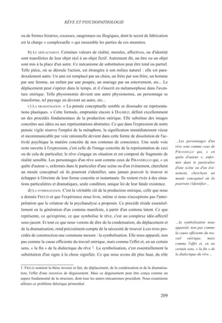 ou de formes bizarres, cocasses, saugrenues ou illogiques, dont le secret de fabrication
est la charge « complexuelle » qui rassemble les parties de ces monstres.
b) LE DÉPLACEMENT. Certaines valeurs de réalité, morales, affectives, ou d'identité
sont transférées de leur objet réel à un objet fictif. Autrement dit, un être ou un objet
sont mis à la place d'un autre. Ce mécanisme de substitution peut être total ou partiel.
Telle pièce, où se déroule l'action, est étrangère à son milieu naturel : elle est para-
doxalement autre. Un ami est remplacé par un chien, un frère par son frère, un homme
par une femme, un enfant par une poupée, un mariage par un enterrement, etc... Le
déplacement peut s'opérer dans le temps, et il s'inscrit en métamorphose dans l'aven-
ture onirique. Telle physionomie devient une autre physionomie, un personnage se
transforme, tel paysage en devient un autre, etc...
C) LA DRAMATISATION. « La pensée conceptuelle semble se dissoudre en représenta-
tions plastiques. » Cette formule, empruntée encore à DALBIEZ, définit excellemment
un des procédés fondamentaux de la production onirique. Elle substitue des images
concrètes aux idées ou aux représentations abstraites. Ce que dans l'expression de notre
pensée vigile réserve l'emploi de la métaphore, la signification immédiatement vécue
et incommunicable par voie rationnelle devient dans cette forme de dissolution de l'ac-
tivité psychique la matière concrète de nos contenus de conscience. Une seule voie
reste ouverte à l'expression, c'est celle de l'image concrète de la représentation de ceci
ou de cela de particulier, le rêve s'engage en situation et est composé de fragments de
réalité sensible. Les personnages d'un rêve sont comme ceux de PIRANDELLO qui, « en
quête d'auteur », enfermés dans le particulier d'une scène ou d'un événement, cherchent
un moule conceptuel où ils pourront s'identifier, sans jamais pouvoir le trouver ni
échapper à l'étreinte de leur forme concrète et instantanée. Ils restent rivés à des situa-
tions particulières et dramatiques, seule condition, unique loi de leur fatale existence.
d) LA SYMBOLISATION. C'est la véritable clé de la production onirique, celle que nous
a donnée FREUD et que l'expérience nous livre, même si nous n'acceptions pas l'inter-
prétation que le créateur de la psychanalyse a proposée. Ce procédé réside essentiel-
lement en la génération d'un contenu manifeste, à partir d'un contenu latent. Ce que
représente, ce qu'exprime, ce que symbolise le rêve, c'est un complexe idée-affectif
sous-jacent. Et tout ce que nous venons de dire de la condensation, du déplacement et
de la dramatisation, rend précisément compte de la nécessité de trouver à ces trois pro-
cédés de construction une commune mesure : la symbolisation. Elle nous apparaît, non
pas comme la cause efficiente du travail onirique, mais comme l'effet et, en un certain
sens, « la fin » de la dialectique du rêve 1. La symbolisation, c'est essentiellement la
substitution d'un signe à la chose signifiée. Ce que nous avons dit plus haut, du rôle
1. FREUD soutient la thèse inverse et fait, du déplacement, de la condensation et de la dramatisa-
tion, l'effet d'une intention de déguisement. Mais ce déguisement peut être conçu comme un
aspect fondamental de la structure, dont tous les autres mécanismes procèdent. Nous examinons
ailleurs ce problème théorique primordial.
RÊVE ET PSYCHOPATHOLOGIE
…Les personnages d'un
rêve sont comme ceux de
PIRANDELLO qui, « en
quête d'auteur », enfer-
més dans le particulier
d'une scène ou d'un évé-
nement, cherchent un
moule conceptuel où ils
pourront s'identifier…
…la symbolisation nous
apparaît, non pas comme
la cause efficiente du tra-
vail onirique, mais
comme l'effet et, en un
certain sens, « la fin » de
la dialectique du rêve…
209
 
