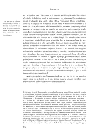 de l'Inconscient, dans l'élaboration de la structure positive de la pensée du sommeil,
c'est-à-dire de la fiction, prend ici toute sa valeur. Les pulsions de l'Inconscient orga-
nisent, structurent le rêve. Le rêve est un effet de l'Inconscient, il laisse la finalité pul-
sionnelle en deçà de son expression, du fait même de la structure amoindrie de la
conscience. Les pulsions sont relativement défoulées, mais sans parvenir cependant à
organiser la conscience selon une modalité qui les exprime en forme précise et adé-
quate. Leurs manifestations sont travesties, défigurées, caricaturées ; elles se pressent
dans la conscience onirique comme un flux d'instinct, un torrent complexuel, jailli des
sources obscures, mais jamais « pur », toujours imagé. Elles sont chargées d'un sens
« en puissance » qui n'aboutit pas et se subtilise dans la structure profonde des péri-
péties et détails du rêve. Elles signifient les désirs, les craintes que, en tant que repré-
sentants d'une espèce ou comme individus, nous portons au fond de nous-mêmes. Le
sommeil libère ces instances archaïques et virtuelles. Il les actualise, mais frappe du
même coup d'impuissance leur adéquate, claire et complète expression. Il suffit d'avoir
analysé quelques rêves pour être convaincu de leur valeur symbolique 1. Il suffit de
réfléchir un instant à la structure de l'appareil psychique, pour apercevoir qu'il ne peut
pas ne pas en être ainsi. Le rêve est donc, par sa fiction, révélateur de tendances pro-
fondes ensevelies ou ignorées. C'est un «bourgeon de l'Instinct ». La symbolisation
opère un « brouillage » du contenu latent, et obéit aux lois de la symbolisation des
images spécifiques (JUNG) comme aux règles propres d'une production personnelle de
fantasmes dans cette création de formes essentiellement ambiguës, à quoi se réduit
l'essentiel de la fiction onirique 2.
Ainsi nous saisissons quelle erreur est celle de ceux qui ont cru ou pourraient
encore croire que le rêve n'a pas de sens, est une imagerie futile, un « accident » sans
rapport avec les tendances et l'histoire de la personnalité.
1. Une autre forme de démonstration est peut-être fournie par le symbolisme éclatant de certains
rêves publiés par des auteurs ignorants ou adversaires de la psychanalyse. Ainsi dans le livre de
SCHATZMAN (1925, Rêves et Hallucinations) la série des rêves d'une même nuit (p. 104 et 105).
Signalons que ce livre contient un matériel onirique considérable et extrêmement intéressant.
2. L'ouvrage de Paul BJERRE (Das Traumen als Heilungsweg der Seele, éd. Rascher,
Zurich-Leipzig, 1937) envisage le travail du rêve, nous l'avons déjà noté, comme une activité
psychique d'assimilation d'une situation qui admet une série d'opérations : la représentation figu-
rée (Gestaltung) - la liaison (Anknüpfung) de la situation actuelle avec une situation passée -
l'éveil de la conscience à une tâche nouvelle - la décision en tant qu'intention spontanée - la prise
de distance (Distanzierung) - l'objectivation par laquelle la situation est traitée comme une
« expérience de mondanité » - la dénégation par quoi certains éléments en sont éliminés - l'élan
(Aufschwung) qui constitue une prise de possession et de conquête de la situation - l'identifica-
tion à un modèle extérieur au sujet - la révision du système des valeurs - la modification de la vie
affective (Umtimmung) et enfin l'assimilation défendue et triomphale. Ce processus de liquida-
tion, de conquête, d'intégration est dévolu au rêve qui apparaît ainsi dans toute l'éminence de sa
fonction comme un comportement qui opère à l'aide de fantasmes une digestion psychologique.
ÉTUDE N°8
…Le rêve est un effet de
l'Inconscient, il laisse la
finalité pulsionnelle en
deçà de son expression,
du fait même de la struc-
ture amoindrie de la
conscience…
210
 