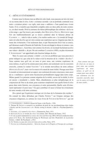 C. – RÊVE ET ÉVÈNEMENT.
Comme nous le disions tout au début de cette étude, nous passons un tiers de notre
vie au moins dans le rêve. Cette « existence seconde » est en profonde continuité avec
notre « existence prime » ou vigile, mais nous « oublions » l'une quand nous vivons
l'autre. Il n'y a toutefois pas étanchéité complète entre ces deux pôles de notre existen-
ce, ces deux monde. D'où la constance du thème philosophique des relations « de la vie
et du songe » que l'on trouve, par exemple, chez DESCARTES, PASCAL, MONTAIGNE (que
l'on cite traditionnellement) qui se trouve condensé dans la fameuse phrase de
CALDERON : « ... toda la vida es sueño, y los sueños sueños son ». Le monde de l'imagi-
naire est celui du rêve qui est vécu comme une expérience qui ne s'organise pas dans la
trame des événements. C'est seulement dans, et par l'Inconscient d'où il tire sa source,
qu'il demeure soudé à l'histoire de l'individu. Il reste enveloppé et obscur et comme « mis
entre parenthèses ». Aussi bien, tout comme à la rêverie, on reconnaît facilement au rêve
une valeur « déréelle », de jeu. On sait combien CLAPARÈDE (1905), ou plus récemment
F. SCHNEERSOHN 1 ont approfondi cette fonction ludique du rêve.
Mais il a aussi une certaine « réalité », et c'est un problème que nous pouvons à
peine indiquer ici, que celui de la valeur et de la structure de la « réalité » du rêve 2.
Nous sentons tous qu'il est, en nous et pour nous, une certaine expérience de
nous-mêmes, et qu'il est là comme pour nous attirer, non seulement vers les souvenirs
ensevelis, comme le voulait VASCHIDE 3 et le monde merveilleux de notre enfance
(HAVELOCK ELLIS) 4, mais vers la source et le nœud de toute réalité. Puisque aussi bien
le monde est nécessairement un aspect, non seulement de notre conscience, mais aussi
de ce « médiateur » qu'est notre Inconscient profondément engagé dans notre corps.
Même quand il se présente comme négation de la réalité, envers de la réalité, le rêve
est encore « mondanité », réalité. Mais, abandonnons ce plan métaphysique de la
conjonction de l'être et du néant, pour examiner simplement sous quelle forme le rêve
passe dans notre histoire, nos croyances et notre personnalité. Quelle sorte d'événe-
ment représente-t-il pour nous ? En quoi contribue-t-il aussi à former les événements
de notre monde et de notre existence.
On a pensé que l'expérience onirique est à la base de la formation des mythes 5.
On connaît les idées défendues par Charles NODIER 6 sur l'origine onirique des
croyances religieuses, et, surtout, les vieux livres de TAYLOR et de SPENCER 7, qui ont
1. F. SCHNEERSOHN, « Archives suisses de Neuro. et de Psych.», 1936.
2. Thomas M. FRENCH a consacré à ce problème du point de vue psychanalytique deux études
« Reality and the Unconscious » et « Reality testing in dreams » dans le « Psychan.Quarterl.»,
1937.
3. VASCHIDE, « Le sommeil et les rêves », Flammarion, Paris, 1911.
4. HAVELOCK ELLIS, Le monde des rêves. Un volume, Édit. Mercure de France, 1912.
5. Cf. sur ce point notamment La science des rêves de FREUD (p. 488 à 505 de la traduction fran-
çaise) et O. RANK, Die Symbolschichtung im Wecktraum und ihre Wiederkehr im mystischen
Denken, « Jahrb. für Psychanal. », l912.
6. Ch. NODIER, Le pays des rêves et Contes de la veillée, Paris, 1875.
7. TAYLOR, La civilisation primitive. – SPENCER, Essais sur le Progrès et Principes de sociologie.
RÊVE ET PSYCHOPATHOLOGIE
…Nous sentons tous que
[le rêve] est, en nous et
pour nous, une certaine
expérience de nous-
mêmes, et qu'il est là
comme pour nous attirer,
non seulement vers les
souvenirs ensevelis, mais
vers la source et le nœud
de toute réalité…
211
 
