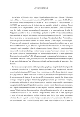 AVERTISSEMENT
La présente réédition (en deux volumes) des Études psychiatriques d’HENRI EY initiale-
ment publiées en 3 tomes, successivement en 1948, 1950, 1954, a une origine double. D’une
part, elle est dans le prolongement de l’action de l’Association pour la Fondation Henri Ey
(APFHEY) qui a permis, sous la houlette de son secrétaire général et initiateur, Robert
Michel PALEM, de son président J. GARRABÉ et de son vice président J. CHAZAUD, le renou-
veau des études eyiennes, en organisant le sauvetage et la conservation par la ville de
Perpignan des archives et de la bibliothèque qu’Henri EY (1900-1977) avait rassemblées
dans sa maison de Banyuls dels Aspres, son lieu de naissance et de retraite. Claude-Jacques
BLANC avait pour sa part assumé, au sein du collège d’épistémologie Karl POPPER (Asso.
France-Copsyrep) les années sombres où l’œuvre d’Henri Ey fut l’objet d’un oubli ingrat.
D’autre part, elle est dans le prolongement des États généraux de la psychiatrie qui se sont
déroulés à Montpellier en juin 2003 sous la présidence d’Hervé BOKOBZA. Il fut évident pour
chacun des participants à cet effort de refondation que l’œuvre d’Henri Ey constituait désor-
mais pour la pensée psychiatrique contemporaine, le socle d’un recours constant aussi bien
sur le plan clinique et épistémologique, qu’institutionnel et syndical. Il nous apparaissait
désormais incontournable d’offrir à la communauté psychiatrique le texte devenu introu-
vable de ces fameuses Études psychiatriques, haut lieu d’une clinique soucieuse du Sujet et
de son corps, inséparable d’une réflexion approfondie sur la constitution de ses propres fon-
dements.
Le texte que nous présentons est la reprise typographique intégrale du texte original de
la deuxième édition revue et augmentée publiée chez Desclée de Brouwer dont les trois
tomes totalisaient quelque 1630 pages. Nous avons voulu, en effet, donner à ce texte majeur
de la psychiatrie du XXème siècle toute la qualité de présentation que la profondeur clinique
de son contenu et la hauteur de vue de sa réflexion pouvaient requérir. Ce faisant, nous
avons pu corriger les quelques éléments typographiques erronés que comportait l’original,
en particulier uniformiser la hiérarchie des titres et intertitres sans toutefois compromettre
la pagination de l’original. Cependant, nous nous sommes permis d’ajouter dans les marges,
des « reports » strictement conformes au texte original. Henri EY, dont nous pouvons témoi-
gner qu’il était soucieux d’un pragmatisme éditorial, l’avait préconisé et mis en œuvre pour
les éditions successives de son « Manuel » de psychiatrie. Il nous est, en effet, apparu que
ce texte très dense nécessitait un meilleur repérage, sans répéter pour autant les titres et
intertitres du texte original. En même temps, nous pensons, qu’au premier coup d’œil, le lec-
teur trouvera dans ces « citations de marge » l’occasion d’une découverte de la richesse du
 