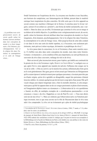 fondé l'animisme sur l'expérience du rêve. La croyance aux Incubes et aux Succubes,
aux horreurs du vampirisme, aux fantasmagories du Sabbat, puisent dans le matériel
onirique leurs inspirations les plus concrètes. De telle sorte que si le rêve apparaît au
savant comme une machine à fabriquer de la fiction, il constitue pour le rêveur vul-
gaire, surtout s'il est enfant ou « primitif », une forme de réalité surnaturelle, une « sur-
réalité ». Dans les deux cas en effet, l'événement que constitue le rêve est en marge et
en dehors de la réalité objective. Le problème reste vertigineusement ouvert, de savoir,
quelle valeur les hommes doivent attribuer dans leur conception du monde à ce foyer
imaginaire, d'où émanent, psychologiquement, l'art et la religion liés dans l'intuition,
la contemplation et le culte de l'image vécue. Aller jusqu'au bout de cette idée conduit
à voir dans le rêve une sorte de réalité suprême, et, à l'occasion, non seulement pré-
éminente, mais prévue (valeur mystique, divinatoire et prophétique du rêve) 1.
Le rêve passe dans la conscience, la vie et l'existence, d'une autre manière enco-
re. Il s'infiltre non plus dans notre conception du monde, mais dans notre histoire.
Certains « événements », (à la condition d'être peu importants), ne sont qu'illusions ou
souvenirs du rêve (faux souvenirs, mélange de réel et de rêve).
Mais un travail, plus inconscient encore, peut s'opérer, qui établit une continuité de
la pensée de rêve et de l'existence vigile. HARVEY DE SAINT-DENIS 2 a souligné avec ce
qui, après FREUD, nous apparaît une manière de naïveté, l'influence des songes sur la
vie de la veille : « Elle est, écrit-il, sur le moral et les actions, infiniment plus forte qu'on
ne le croit généralement. Des gens graves m'ont assuré que l'attraction ou l'éloignement
qu'ils avaient éprouvé instinctivement pour quelques personnes, n'avaient peut-être pas
eu d'autre origine, qu'un rêve agréable ou désagréable, auquel des personnes s'étaient
trouvées mêlées. Je connais quelqu'un qui devint tout à coup épris d'une jeune fille qu'il
voyait chaque jour depuis longtemps sans y faire la moindre attention, et cela unique-
ment parce qu'elle lui apparut dans un de ces songes passionnés et pleins d'enivrements,
où l'imagination déploie toutes ces résonances ». L'observation de la «vie quotidienne
» fournit, en effet, de multiples exemples de « cristallisations passionnelles » et de
croyances « issues » du rêve. Rappelons ce vers de Paul ÉLUARD : « Tous mes désirs
sont nés de mes rêves 3 ». Mais ces relations que l'observation naïve ou l'intuition poé-
tique inversent, tout ce que nous savons sur le rôle de l'Inconscient dans le rêve nous
aide à les comprendre. Le rêve est un événement qui a plus de réalité psychologique
1. Les articles de H. PASTOURAU et de J. SYLVEIRE (Arts et Lettres, 1948, 3° année, n° 11), abor-
dent, sans les saisir, ces problèmes.
2. HARVEY DE SAINT-DENIS: Les rêves et les moyens de les diriger (1867), p. 348.[NdÉ: L’ouvrage
du marquis de Saint-Denis (Marie-Jean Léon LECOQ, baron d’HERVEY, marquis de Saint-Denis,
1822-1892) admiré des surréalistes et dont EY indique que l’on peut en trouver un exemplaire à
la Bibliothèque de la Faculté de Médecine de Paris a été réédité avec une préface et des notes de
Robert DESOILLE: Paris, Bibliothèque du Merveilleux,Tchou, 1964.]
3. Paul ÉLUARD, Choix de poèmes, N. R. F., p. 84.
ÉTUDE N°8
…Le problème reste verti-
gineusement ouvert, de
savoir, quelle valeur les
hommes doivent attribuer
dans leur conception du
monde à ce foyer imagi-
naire, d'où émanent, psy-
chologiquement, l'art et
la religion liés dans l'in-
tuition, la contemplation
et le culte de l'image
vécue…
212
 