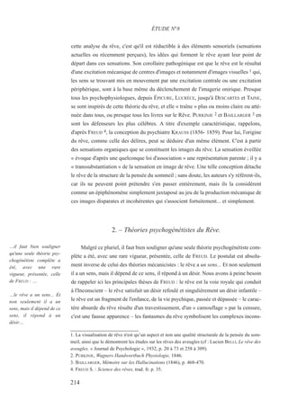cette analyse du rêve, c'est qu'il est réductible à des éléments sensoriels (sensations
actuelles ou récemment perçues), les idées qui forment le rêve ayant leur point de
départ dans ces sensations. Son corollaire pathogénique est que le rêve est le résultat
d'une excitation mécanique de centres d'images et notamment d'images visuelles 1 qui,
les sens se trouvant mis en mouvement par une excitation centrale ou une excitation
périphérique, sont à la base même du déclenchement de l'imagerie onirique. Presque
tous les psychophysiologues, depuis ÉPICURE, LUCRÈCE, jusqu'à DESCARTES et TAINE,
se sont inspirés de cette théorie du rêve, et elle « traîne » plus ou moins claire ou atté-
nuée dans tous, ou presque tous les livres sur le Rêve. PURKINJE 2 et BAILLARGER 3 en
sont les défenseurs les plus célèbres. A titre d'exemple caractéristique, rappelons,
d'après FREUD 4, la conception du psychiatre KRAUSS (1856- 1859). Pour lui, l'origine
du rêve, comme celle des délires, peut se déduire d'un même élément. C'est à partir
des sensations organiques que se constituent les images du rêve. La sensation éveillée
« évoque d'après une quelconque loi d'association » une représentation parente ; il y a
« transsubstantiation » de la sensation en image de rêve. Une telle conception détache
le rêve de la structure de la pensée du sommeil ; sans doute, les auteurs s'y réfèrent-ils,
car ils ne peuvent point prétendre s'en passer entièrement, mais ils la considèrent
comme un épiphénomène simplement juxtaposé au jeu de la production mécanique de
ces images disparates et incohérentes qui s'associent fortuitement... et simplement.
2. – Théories psychogénétistes du Rêve.
Malgré ce pluriel, il faut bien souligner qu'une seule théorie psychogénétiste com-
plète a été, avec une rare vigueur, présentée, celle de FREUD. Le postulat est absolu-
ment inverse de celui des théories mécanicistes : le rêve a un sens... Et non seulement
il a un sens, mais il dépend de ce sens, il répond à un désir. Nous avons à peine besoin
de rappeler ici les principales thèses de FREUD : le rêve est la voie royale qui conduit
à l'Inconscient – le rêve satisfait un désir refoulé et singulièrement un désir infantile –
le rêve est un fragment de l'enfance, de la vie psychique, passée et dépassée – le carac-
tère absurde du rêve résulte d'un travestissement, d'un « camouflage » par la censure,
c'est une fausse apparence – les fantasmes du rêve symbolisent les complexes incons-
1. La visualisation de rêve n'est qu’un aspect et non une qualité structurale de la pensée du som-
meil, ainsi que le démontrent les études sur les rêves des aveugles (cf : Lucien BELLI, Le rêve des
aveugles, « Journal de Psychologie », 1932, p. 20 à 73 et 258 à 309).
2. PURKINJE, Wagners Handwortbuch Physiologie, 1846.
3. BAILLARGER, Mémoire sur les Hallucinations (1846), p. 468-470.
4. FREUD S. : Science des rêves, trad. fr. p. 35.
ÉTUDE N°8
…il faut bien souligner
qu'une seule théorie psy-
chogénétiste complète a
été, avec une rare
vigueur, présentée, celle
de FREUD : …
…le rêve a un sens... Et
non seulement il a un
sens, mais il dépend de ce
sens, il répond à un
désir…
214
 