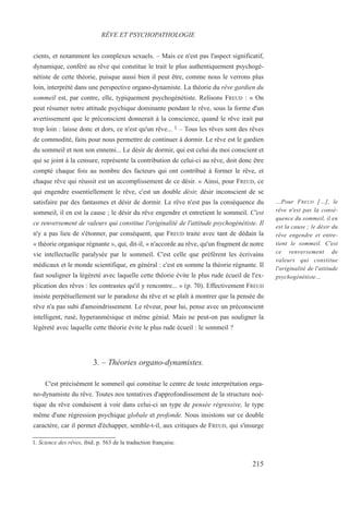 cients, et notamment les complexes sexuels. – Mais ce n'est pas l'aspect significatif,
dynamique, conféré au rêve qui constitue le trait le plus authentiquement psychogé-
nétiste de cette théorie, puisque aussi bien il peut être, comme nous le verrons plus
loin, interprété dans une perspective organo-dynamiste. La théorie du rêve gardien du
sommeil est, par contre, elle, typiquement psychogénétiste. Relisons FREUD : « On
peut résumer notre attitude psychique dominante pendant le rêve, sous la forme d'un
avertissement que le préconscient donnerait à la conscience, quand le rêve irait par
trop loin : laisse donc et dors, ce n'est qu'un rêve... 1 – Tous les rêves sont des rêves
de commodité, faits pour nous permettre de continuer à dormir. Le rêve est le gardien
du sommeil et non son ennemi... Le désir de dormir, qui est celui du moi conscient et
qui se joint à la censure, représente la contribution de celui-ci au rêve, doit donc être
compté chaque fois au nombre des facteurs qui ont contribué à former le rêve, et
chaque rêve qui réussit est un accomplissement de ce désir. » Ainsi, pour FREUD, ce
qui engendre essentiellement le rêve, c'est un double désir, désir inconscient de se
satisfaire par des fantasmes et désir de dormir. Le rêve n'est pas la conséquence du
sommeil, il en est la cause ; le désir du rêve engendre et entretient le sommeil. C'est
ce renversement de valeurs qui constitue l'originalité de l'attitude psychogénétiste. Il
n'y a pas lieu de s'étonner, par conséquent, que FREUD traite avec tant de dédain la
« théorie organique régnante », qui, dit-il, « n'accorde au rêve, qu'un fragment de notre
vie intellectuelle paralysée par le sommeil. C'est celle que préfèrent les écrivains
médicaux et le monde scientifique, en général : c'est en somme la théorie régnante. Il
faut souligner la légèreté avec laquelle cette théorie évite le plus rude écueil de l'ex-
plication des rêves : les contrastes qu'il y rencontre... » (p. 70). Effectivement FREUD
insiste perpétuellement sur le paradoxe du rêve et se plaît à montrer que la pensée du
rêve n'a pas subi d'amoindrissement. Le rêveur, pour lui, pense avec un préconscient
intelligent, rusé, hyperanmésique et même génial. Mais ne peut-on pas souligner la
légèreté avec laquelle cette théorie évite le plus rude écueil : le sommeil ?
3. – Théories organo-dynamistes.
C'est précisément le sommeil qui constitue le centre de toute interprétation orga-
no-dynamiste du rêve. Toutes nos tentatives d'approfondissement de la structure noé-
tique du rêve conduisent à voir dans celui-ci un type de pensée régressive, le type
même d'une régression psychique globale et profonde. Nous insistons sur ce double
caractère, car il permet d'échapper, semble-t-il, aux critiques de FREUD, qui s'insurge
1. Science des rêves, ibid. p. 563 de la traduction française.
RÊVE ET PSYCHOPATHOLOGIE
…Pour FREUD […], le
rêve n'est pas la consé-
quence du sommeil, il en
est la cause ; le désir du
rêve engendre et entre-
tient le sommeil. C'est
ce renversement de
valeurs qui constitue
l'originalité de l'attitude
psychogénétiste…
215
 